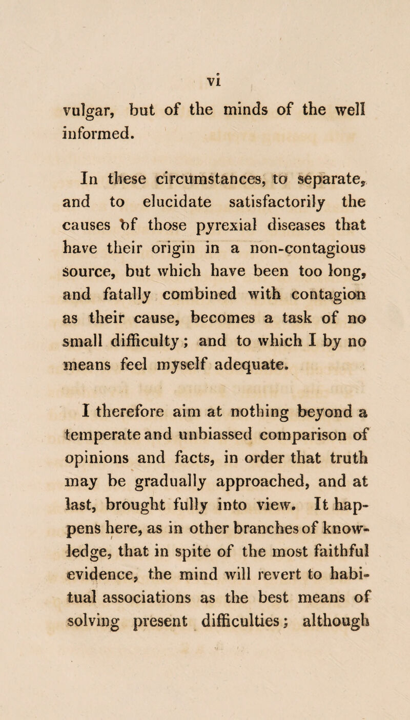 try; an idea entertained by many, and particularly by those medical men who have much intercourse with the natives, and little with the Europeans: but he notwithstanding this opinion, as Phy- sician to the forces at Port au Prince, St. Domingo, had ample opportunities, from practice among new comers, and was therefore perfectly conversant Avith the peculiarities of Yellow fever. ^ This fever has been supposed by some to have been first imported to the West Indies by a ship from Siam : an opinion truly chimerical; as simi* ‘‘ lar diseases have niade their appear* ance not only in the East and West ‘‘ Indies, but in some of the southern parts of Europe, during a season when the air was intensely hot and ‘‘ unwholesome. This happened at Cadiz in Spain, in the months of September and October, 1764, when ‘‘ excessive heat and want of rain for * Lind on Diseases in Hot Climates, p. 136,