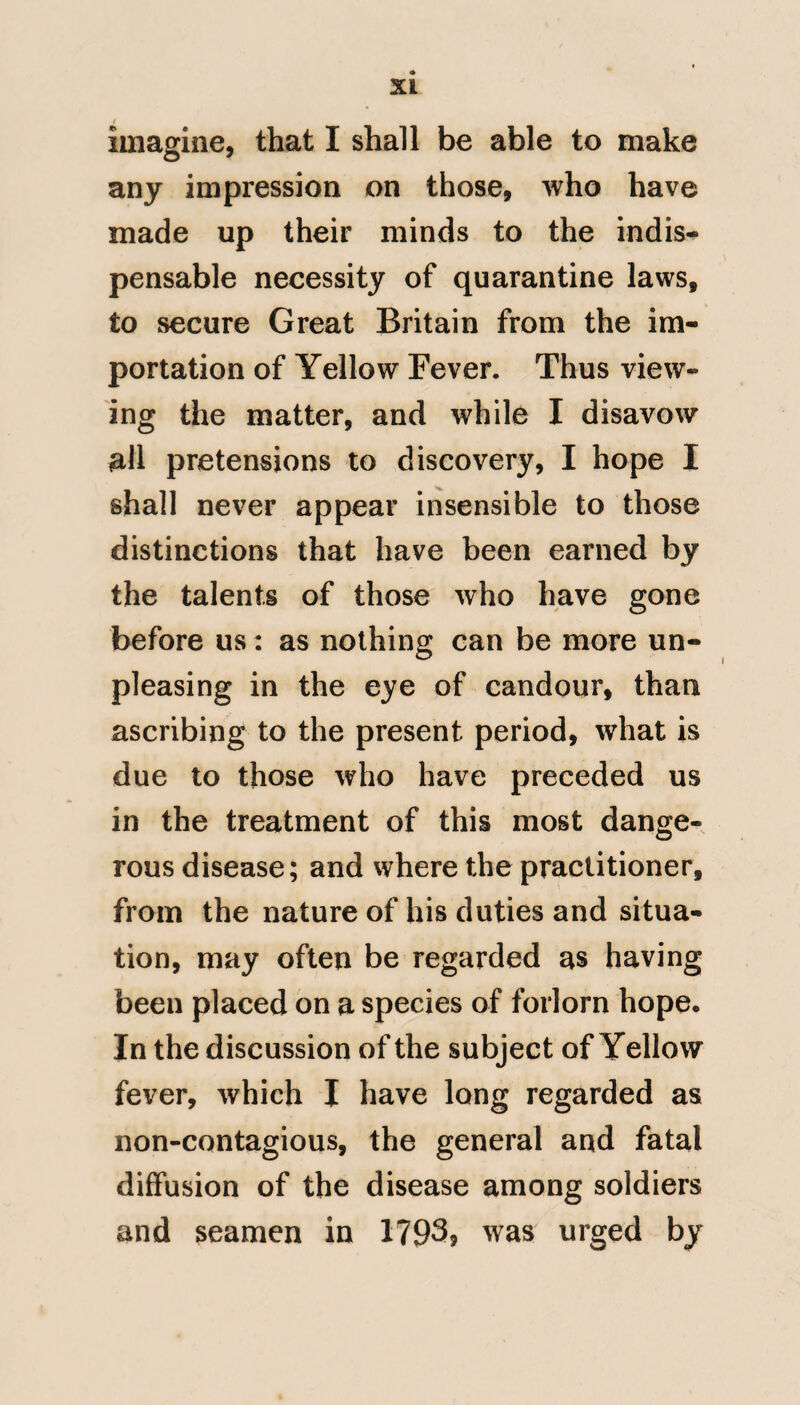 ease, although it has not its origin in that cause, is well illustrated by scurvy. A ship of war shall arrive in the chops of the Channel, with a predisposition in the Shipps company to this disease, but is there detained by severe weather; the men in con¬ sequence are much exposed to cold, rain, and fatigue, the scurvy soon makes its appearance, and they fall down in numbers. There was a time when this was conceived to be contagious. The mode of life in a garrison is, I imagine, pretty generally felt by all. Their exercise, their amusements, their diet, and their duties, are pretty uni¬ formly the same. Such an observation extends to ships of war; and from this uniformity in diet, duties, and amuse¬ ments, a constitutional similarity of mind and body is generated. It is not therefore surprising, that when climate comes to exercise an injurious influence on such men, that it should diffuse