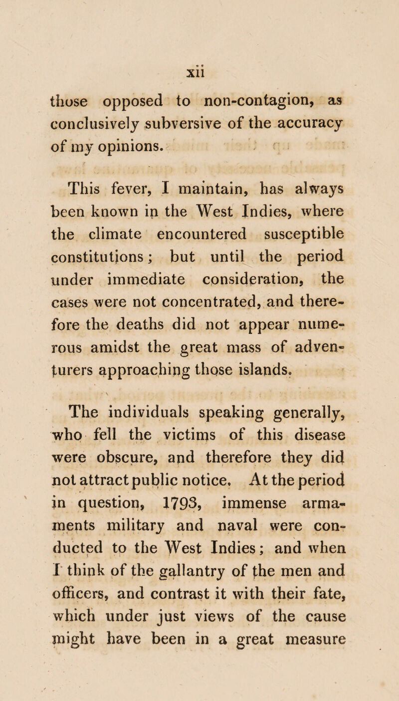 itself with uncommon rapidity; and that the general predisposition, should soon be followed by general disease. This may be still further illustrated by a disease, familiar to our own cli¬ mate, that of Apoplexy; and which, I believe no one thinks of ascribing to contagion. A person predisposed to that disease shall, in apparent full health, by the undue action of passion, or even stooping to buckle his shoe, be plunged into the greatest danger. If there were five hundred, or as many thousands, similarly predisposed, and all similarly acted on, in close suc¬ cession, it would give the appearance of contagion even to this generally fatal determination to the brain. V I will now endeavour to expose the fallacy which has led, in the service of the navy, to contagion being con¬ sidered the cause of Yellow fever, by tracing the progress of the disease in two ships that, I shall suppose, arrive