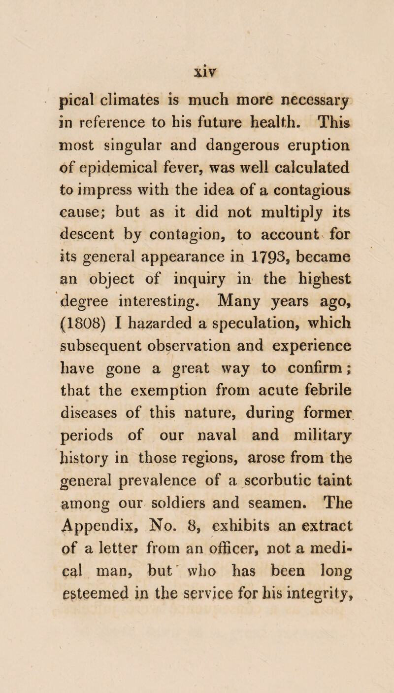 boatswain, who from his age and ex-, perience in those matters, had got the better of squeamish.inherentcies, and thus renovated his constitution with genuine spirit of animal life. ‘‘ I hope you will now form some ‘‘ idea of the stamina infused in those “ days. About the year 1783, a total change took place in the victualling of the navy. I think Mr. Cherry was the prime mover of it; since which time it has been constantly improving in that degree, that a person living on ** the regular luxuries of the shore, would consider a taste of the meat, “ and other things supplied, as a treat. What I have related is not exagge- ‘‘ rated, but was indisputably felt.^ (No. 8.) Extract from Dr. Bancroft's Essay on Yellow Fever, p. 677—-683. But if we were to suppose (for the sake of argument) that the jail fever did at that time prevail in