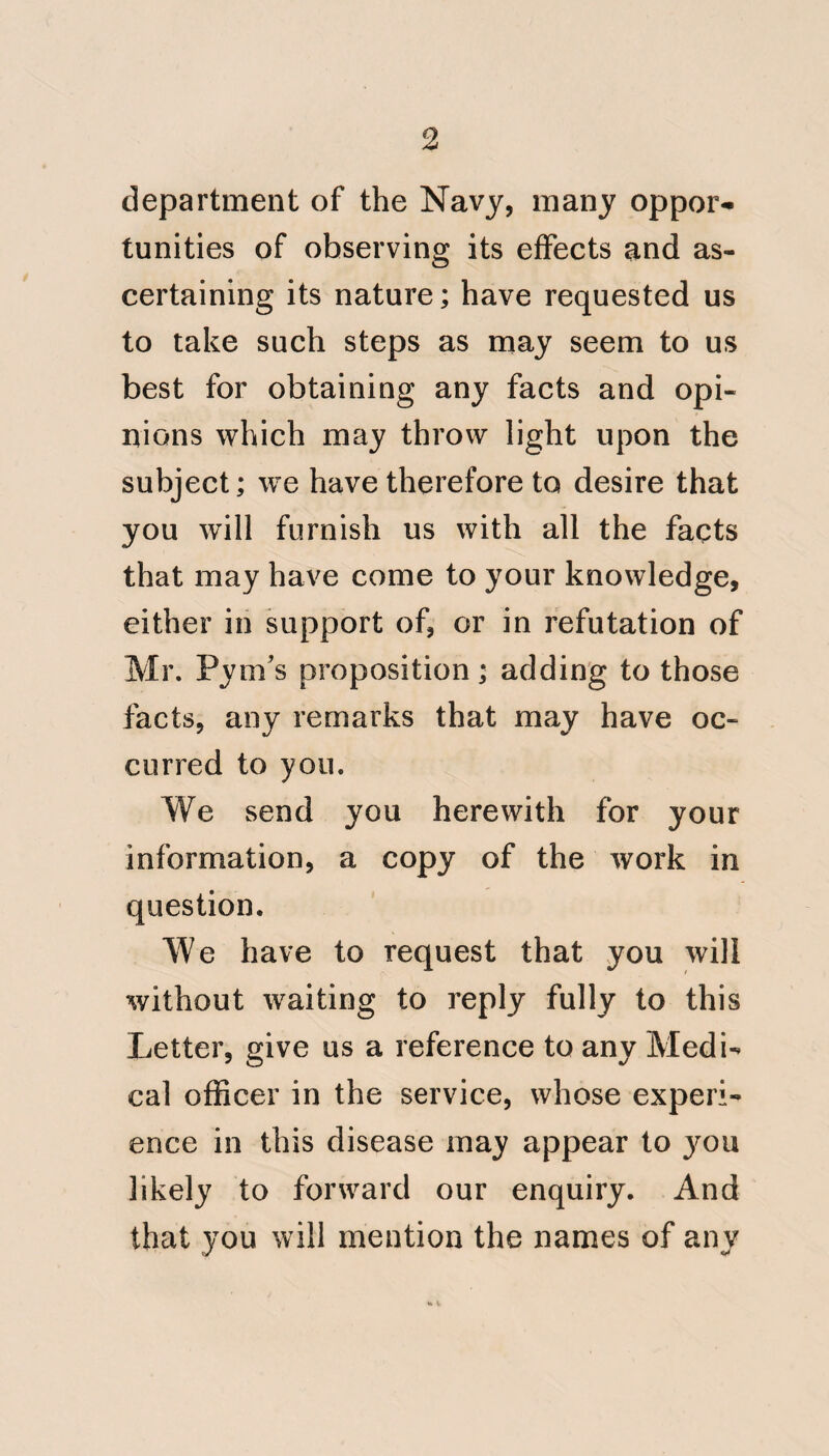 1:28 follows; by a third, probably, of the Ship's company being exterminated. The second vessel arrived some days after the first; the same order and acti¬ vity prevailed; and, as might be ex¬ pected, predisposition and disease fol¬ lowed; but considerably subsequent to the attack of the former vessel, to which it is now fallaciously, although satisfactorily traced, by some inter¬ course. Very likely a few cakes of Windsor soap sent on board will bear the blame ; but should any interchange of the Ship s company take place, the delusion is thereby completed; and the mode of conveyance is as clearly settled in the minds of the conta- gionists, as the latitude is by obser¬ vation at noon. Even the vessel first at¬ tacked shall import contagion, from some ideal source: so that the climate, and the irregular and severe exertions under that climate, are never thought of as causes of the fatal disease. These examples also illustrate those