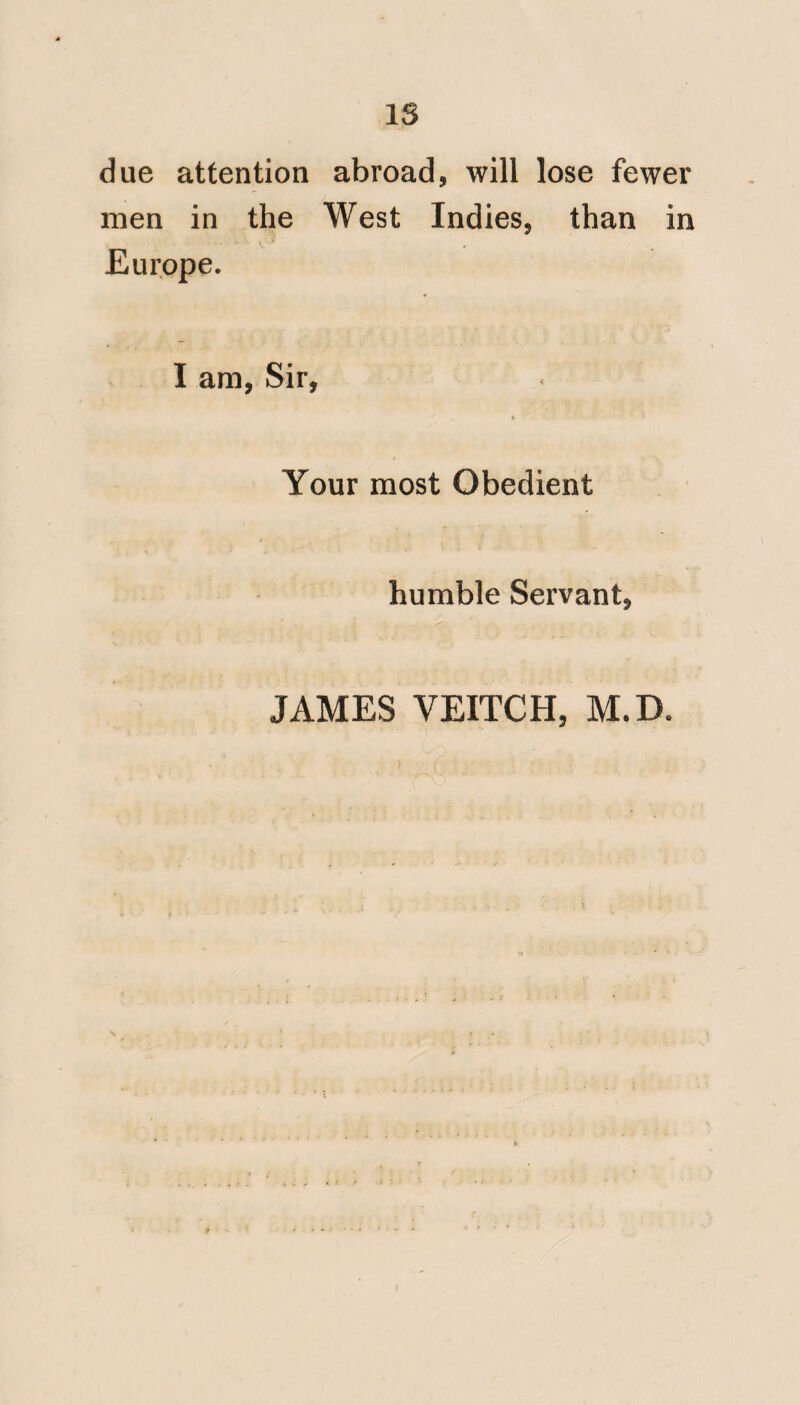 XXll to their own safety as well as that of their men, the profession may look for¬ ward to further encouragement. This is the more likely, as the descendant of our great patron now presides over the navy; and particularly as the disposition to liberal views and to do good, is surround¬ ed by so' many motives which con-, spire to extend the fullest protection to the diseased and wounded warrior : every one of whom thus saved, will con¬ stitute a living monument of the wisdom and liberality of his illustrious progeni¬ tor, who thus averted a change likely to have been attended with most in* jurious consequences to the health of the navy. I must now observe, that it was not until a considerable time after the transmission of the followino* o Letter to the Board, that I read the work of Dr. Bancroft*, which abounds with much useful and orio;inaI discussion. It will probably be regarded, as in no small * Vide Appendix No. 8.