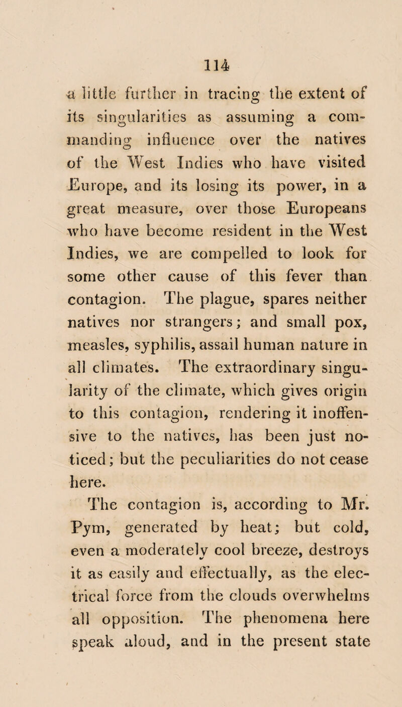 8 in the months of March and April at Martinique, in the 70th and Queen's regiment; at Guadaloupe in May. (Pym on Bulam fever, pj^ 186.) Dr. Chisholm says ; about the ‘‘ middle of April the disease began to appear on shore. “ The first house it shewed itself in “ was that of Messrs. Stowewood and “ Co. situated close to the wharf; and “ the infection was evidently introduced by a Negro wench? (we are not ho- noured with the name of this wo- man) who took in sailors' clothes to wash. (Chisholm, p. 92») Can it be for a moment believed that, had the disease originated with the Hankey, it would have appeared at Martinique before it reached the shore at Grenada.^ This goes a great way to satisfy iny mind, that the disease at Grenada was local; and that the fevers at Martinique and Guadaloupe were of the same origin.