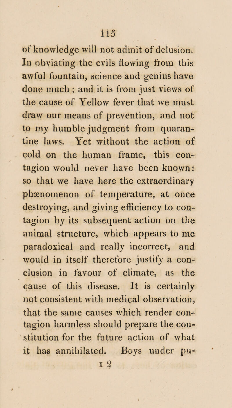 17 ^ Bulam; particularly as he gave ud orders that he allowed to be neglected; and, with him, precept and example were invariably united. My reasons for appealing to the work of Mr. Beaver, scarcely require explanation. Mr. Pym agrees with Dn Chisholm, as to the nature and importation of the disease by the ship Hankey. If the fever, with which the Colonists were afflicted, cor¬ responds with the description given by Dr. Chisholm and Mr. Pym, it will suj^- port their conjectures, on the subject of the importation of contagion; but should it prove otherwise, and that  they fell victims to a disease, dissi¬ milar to that described by Dr. Chisholm and Mr. Pym, and by them admitted not to be contagious; the frightful, the malignant pestilential fever from Bulam must find some other origin. Bulam, according to the African Memoranda, is in ‘‘11 degrees north latitude, and “ seems to have been produced in one c
