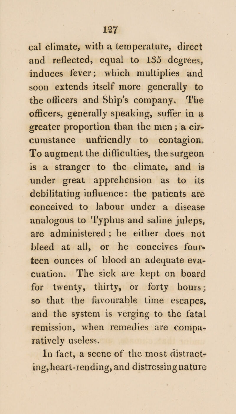 109 made at twelve; when the prescription tickets were examined, and compared with the medicines dispensed. And the third took place about eight o’clock, P.M. I decidedly agree with Mr. Pym, as to the rapidity of convalescence and restoration to health, after the cure of this fever; and instances, of men re¬ lapsing, were not known at the Hospital at Antigua; particularly, where we had the good fortune to receive the patient early, and we consequently had an opportunity of thoroughly subduing the fatal movements of this disease; by decisive evacuations. When patients however, were admitted to the Hos¬ pital, who were improperly denomi¬ nated convalescent, and whose treat¬ ment had not been managed with a decisive hand; and where determi¬ nations to internal organs, of a chronic nature, had taken place, these often suffered relapse: but such relapses could not be called Yellow fever; they were symptomatic and yielded to iner-