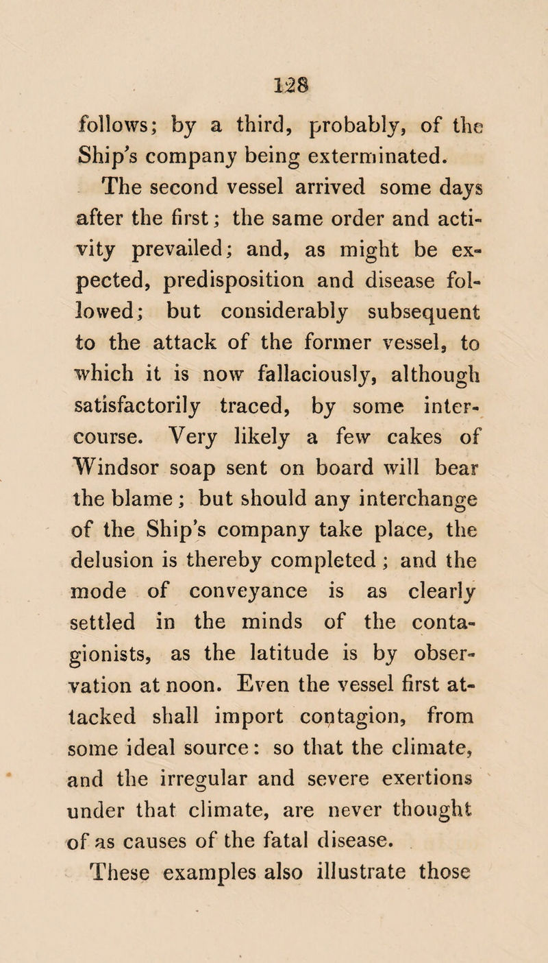 112 and hence the promiscuous attacks, of Whites and Blacks by the fever of Philadelphia. The fact, of its re¬ quiring a greater length of time to season the constitution at sea in the West Indies, than on shore, has not I think been sufficiently attended to. The cool sea breeze keeps up the Eu¬ ropean stamina, and may account for fever occurring after a ship has been a great length of time in the West Indies; this residence at sea therefore ought not to be trusted to by captains as a source of security to their ship’s companies. I have met with the disease in Blacks who had been employed in, cold climates. The Creole, who visits Europe at an early period of life, and returns in full manhood, and with the sanguine tempe¬ rament, often falls a victim to this disease: and a painful case of this nature occurred, and in which I was consulted, a little time before I left the island of Antigua. The younggentleman.