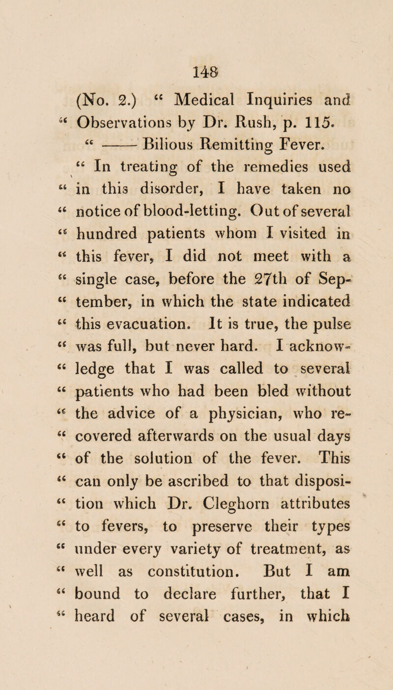 ! 97 with impunity; the vessels thus dis« tended and active secrete more co- “ piously, and their secretion is poured out into the stomach, which acts with violence to return it, and thus supports a constant determination ‘‘ to itself. At length the vessels over- come with perpetual action lose their “ tone, and pour out portions of blood, which mixing in the stomach with the former secretion and an addition ‘‘ of bile, create what is termed the black vomiting, a most dangerous symptom, because the state neces- “ sary to produce it is a state of the “ greatest derangement/ * ‘‘ There is no point on which I am more decided, than the absence ‘‘ of contagion in the Remittent of St. ‘‘ Domingo. The uncertainty of medi- “ cal reasoning, and the loose prin» ‘‘ ciples on which it is founded, has * Dr. M'Lean^ p. 78. H