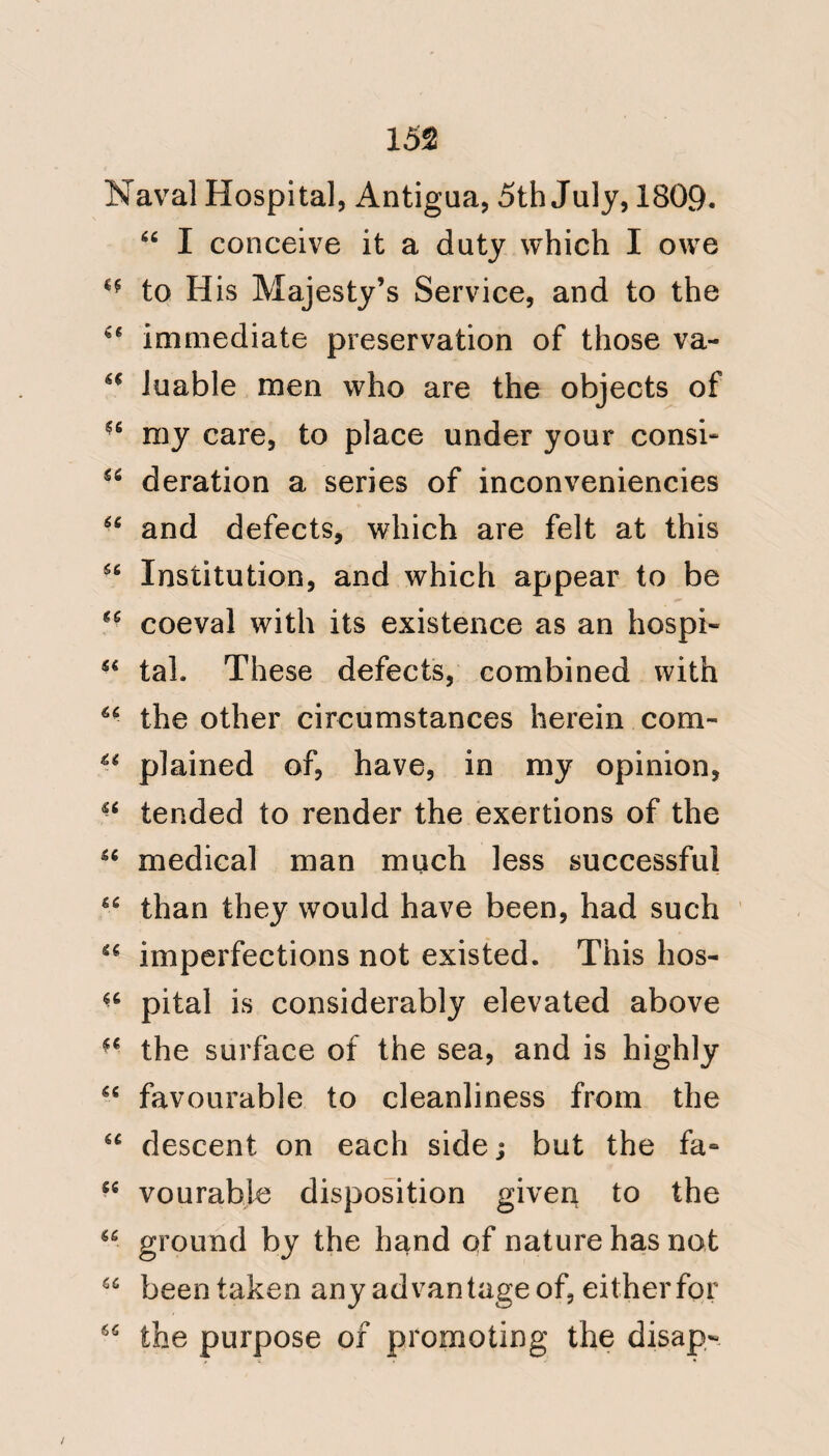 123 Entertainments in the West Indies, followed by dancing, often give rise to the Yellow or Bulam fever; and the hospitalities of military and naval messes are also productive of the same conse¬ quences. Are the hospitable houses of the natives, who are so to an injurious degree, under the influence of the best motives, and the intercourse of military and naval men, often leading to excess, to be considered as direct sources of contagion ? The numberless instances of insulated and fatal cases of Yellow fever, which occurred in ships of war on the Jamaica and on the Leeward Island stations, among men and officers, effectually refute the contagious nature of the disease; and it was this cir¬ cumstance, so often repeated in many men of war, which at an early period attracted my notice, and contributed greatly to form my opinion of its cause. The state of predisposition roused by climate to the condition of actual dis-