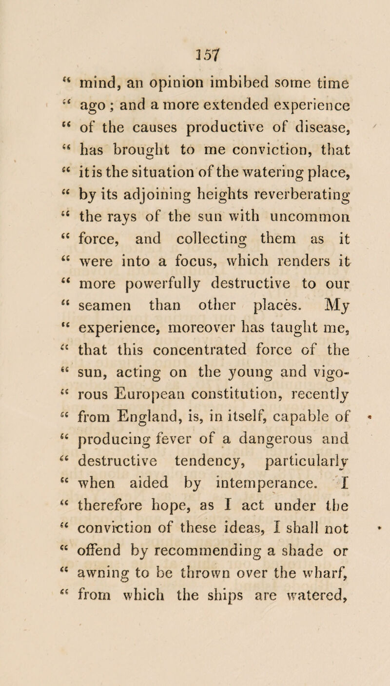 159 “ Durina: that time I messed with three warrant officers, and we had no other food but such as fell to the lot of the seamen. The provisions of the navy, prior and in this time, were of the worst kinds, and could give but bare existence to the frame, if we had not, nowand then obtained “ some assistance from fish caught on the banks of the coast, and wlien in harbours, the produce of deserted or- “ chards, and wild antiscorbutics were “ also highly useful, as by the care of our ‘‘ surgeon, they were always collected “ and boiled with the pease. The stores were supplied with great quantities of provisions; perhaps we may say two years in advance, and (of course) the old was used first; when from the mode of curing, packing and keep- ing, it was in no instance fit for the food, or the vigorous sustenance of man. The first article of support may be