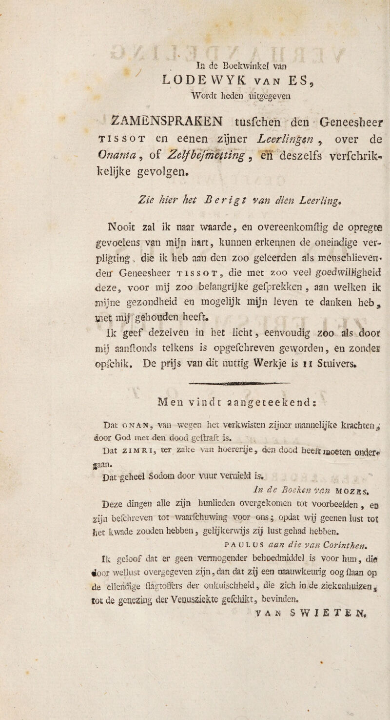 / In de Boekwinkel van LODEVVYK VAN ES, Wordt heden uitgegeven SAMENSPRAKEN tusfchen den Geneesheer tïssot en eenen zijner Leerlingen , over de Onania, of Zelfbèfmettihg, en deszelfs verfchrik- kelijke gevolgen. Zie hier het B er igt van dien Leerling. Nooit zal ik naar waarde, en overeenkoraftig de opregte gevoelens van mijn hart, kunnen erkennen de oneindige ver- pligtïng. die ik heb aan den zoo geleerden als menschlieven* den' Geneesheer tïssot, die met zoo veel goedwilligheid deze, voor mij zoo belangrijke gefprekken , aan welken ik •mijne gezondheid en mogelijk mijn leven te danken heb 9 met mij gehouden heeft. ik geef dezeiven in het licht, eenvoudig zoo als door mij aanftonds telkens is opgefchreven geworden, en zonder opfehik. De prijs van dit nuttig Werkje is u Stuivers. Men vindt aangeteekend: Dat onan, van wegen het verkwisten zijner mannelijke krachten* door God met den dood gdlraft is. Dat ziMRi, ter zake van hoererij e, den dood heeft moeten onder*! gaan. Dat geheel Sodora door vuur vernield is. In de Ij oekenvan mozes. Deze dingen alle zijn hunlieden overgekomen tot voorbeelden , en gijn befchreven tot waarfchuwing voor ons; opdat wij geenen lust tot 3het kwade zouden hebben, gelijkerwijs zij lust gehad hebben. p a u l ü s aan die van Corinthen. Ik geloof dat er geen vermogender behoedmiddel is voor hun, die ioor wellust overgegeven zijn, dan dat zij een tmuwkeurig oog (laan op de ellendige flagtoffers der onkuischheid, die zich in de ziekenhuizen % tot de genezing der Venusziekte gefchikt, bevinden. van SWIÊTEN,