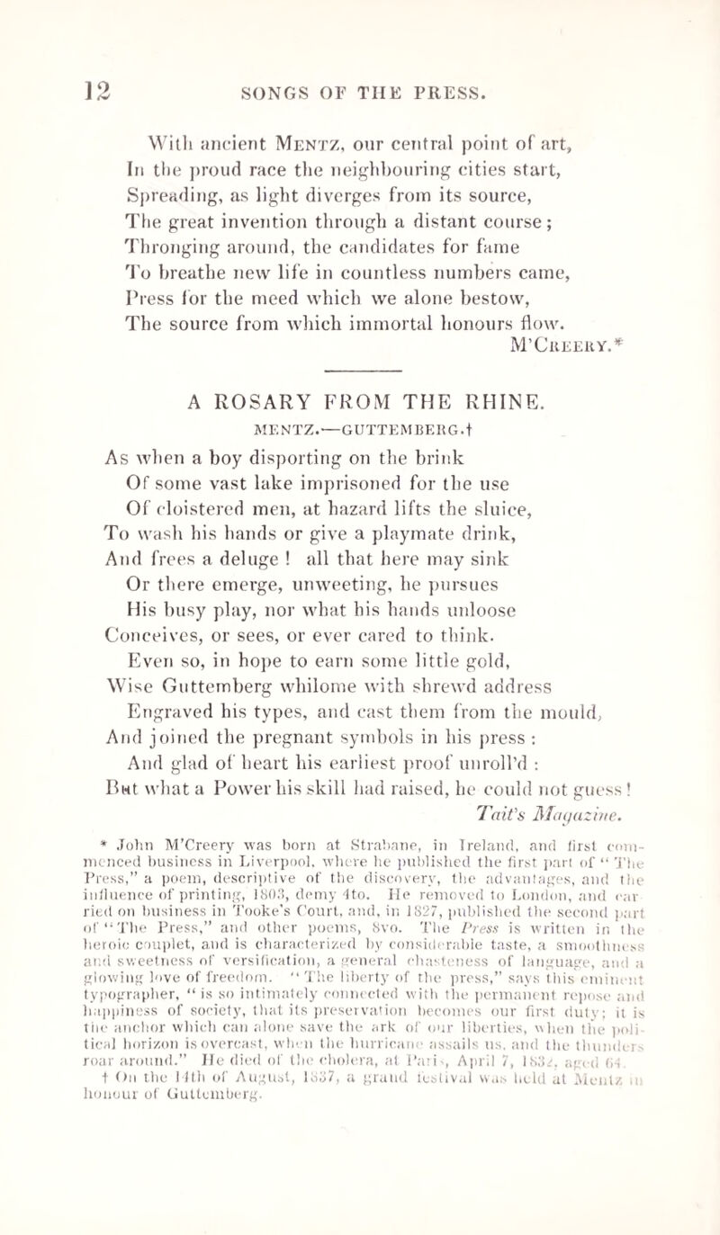 He must know all the turns of the Turf, and the tricks Which folks would involve in such myst’ry ; If a horse should be poisoned, be able to fix On the rogue,—and relate the whole hist’ry. He must watch every dodge and deceit in the odds, By discerning ’twixt better and hedger; He must mark all the winks, and the nudges, and nods, And Prophesy Derby and Leger. Mem.—(This last is a matter of lucky fortuity, Which, when you are “out,” merely wants ingenuity.) And now as to terms. We already have shown How pleasant this Editor’s place is— He must hunt—and of course keep a horse of his own, Shoot—fish—and attend all the races ;— Thus his work is so light, yet so pleasant withal, From the honest fame he must inherit,— The Proprietors don’t wish to pay him at all, But let his reward be—his merit. Mem.—(Another announcement will appear by-and-by, Directing all candidates where to apply.) THE NEWSPAPER EDITOR. O ! the life of an editor ! who in the land Has affairs more important or urgent on hand?— He takes charge of all—on his shoulders weigh down The business-transactions of country and town. He must needs be omniscient—ubiquitous, too, For affairs of all nations pass under his view;— All the kingdoms of earth, every clime he surveys, Far as ocean rolls on, or the sun darts its rays. Revolutions in empires—their rise and their fall— Wars, battles, and sieges—he notices all— Encounters by land, and engagements by sea, The capture of Chusan, Cabool, and Ghuzne.