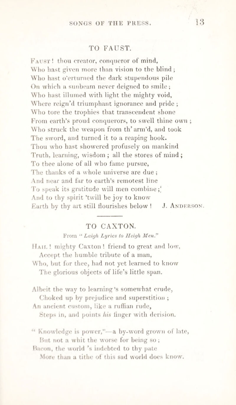 In each chapel a devil soon put them to shame, And batter'd the foes that would mackle our fame ! Oh ! rare Printing, &c. When call'd to the bar we no register need, For so clean are our proofs to all that can read ; And our hearts, like our quoins, are always secure, Our characters bold, and the fount will endure. Oh ! rare Printing, &c. As companions, I trust, we shall ever compose A broadside of friendship, and on tramps ne’er impose,- To -night, a full case, and the heap not too dry, A good measure, to-morrow, but the sorts not in pie. Oh ! rare Printing, &c- May we keep in a Journal,* the joys of this day That will bear a Review* when we wish to be gay ; May a Mercury* waf t to our friends far and near, The fat work and good pull we have once a year! Oh ! rare Printing, &c. When the Great Overseer bids the last form to rise, May our work be correct, and need no revise ; Securely lock'd up, may fresh copy be given, And be Chapelonians together in Heaven ! Oh ! rare Printing, &c. Nottingham, June 1831. C. H. Timperley. BOOKS. ’Twere well, with most, if books, that could engage Their childhood, pleased them at a riper age; The man approving what had charmed the boy, Would die at last in comfort, peace, and joy ; And not with curses on his art who stole The gem of truth from his unguarded soul. Cowper. * The Nottingham Newspapers.”