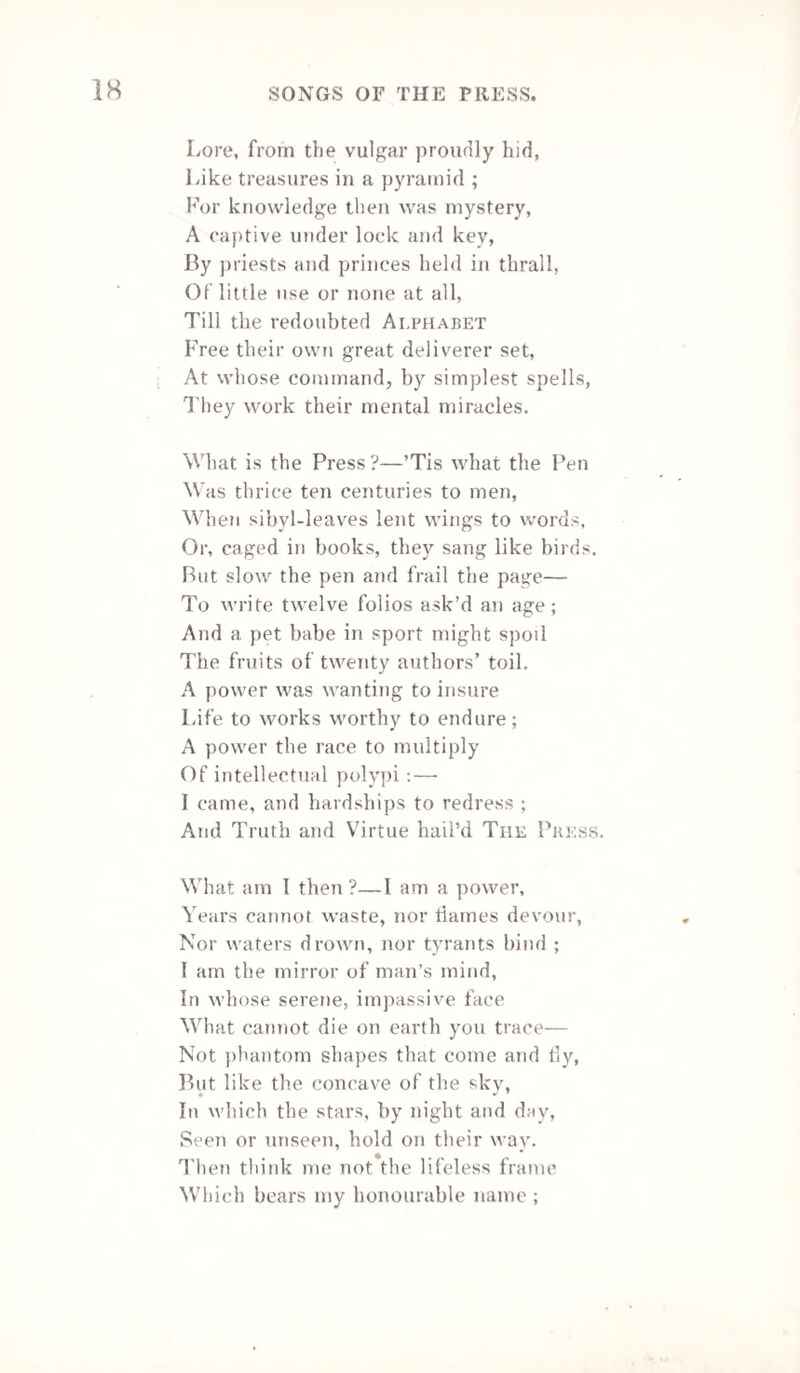 195 Then had no monuments of grateful earth Liv’d to forget the skill that gave them birth ;— When Alfred perish’d, had expir’d his name; A Shakspere miss'd eternity of fame ; A Newton’s soul been lost the stars among ; A Milton’s found oblivion, with his song; — A Howard’s flown, but untranscribed, to heaven ; Nor to the urn of Worth one tear been given! Go ! and great Jove shall patronize thy reign ! * Ride brilliantly o’er air, and land, and main ! Bid Genius smile—like Morning—o’er the grave ! Bind down Disorder, and unchain the slave! Twist to thy spear Oppression’s brazen rod ! Take thy bright buckler from the arm of God ! Drink from the goblet of eternal Truth! And gird thy loins with everlasting Youth ! The guardian wing of Heaven thy helmet be! Thy song—“ the Good, the Valiant, and the Free ! ” Plymouth. Edward Cock. THE POET’S FAREWELL TO HIS MANUSCRIPT. Farewell, dear task! thou often hast beguiled Pain from my heart, and sickness from my brow— For other eyes than those which wept or smiled O’er thy progressing page will meet thee now! Farewell—Farewell ! my weak and friendless child ! Thy parent’s love can no assistance lend To thy young dawn upon a waste so wild, As this gay world may be without a friend ! Yet will I crave for thee where’er may lead Thy timid footsteps through its wintry waste, That this hard lot (if hard betide thee) end In thy first day—that thou shalt not be traced With the slow slime of sorrow from the hour Thou’st dared, like me, at things beyond thy power. Illuminated Magazine, Vol. 3. W.