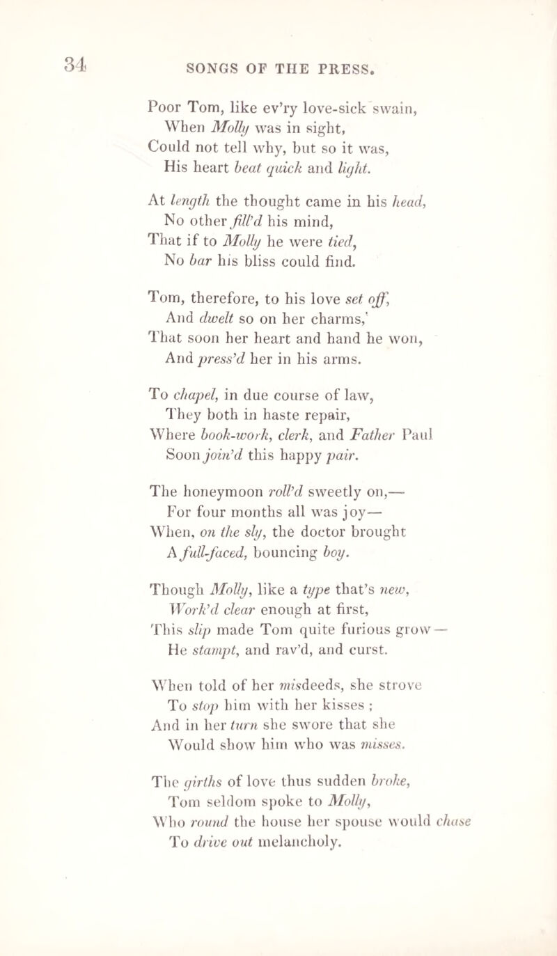 Be honest, faithful, seek with noble zeal To teach expanding mind her power to feel; Then clouds of ignorance shall pass away, And Truth’s resplendent Sun make endless day. Derby, May 1839. SONG. We’re types of perfection, if people did know, But a paye of the matter I shortly will show ; A rule I’ve obtain’d, and my copy I’ll trace, Then claim your permission to—set out my case! Fol de rol, &c. Our pow’r to demonstrate, I need not relate We head the departments and columns of state: Not a session can open, proceed, or be clos’d, But all the fine speeches by us are compos'd! Their bills and their acts, be they ever so clear, Must by us be revised before they appear ; Yet they duties demand which our services cramp, And affix to our labour ingratitude’s stamp ! But the old Advertiser must give them a rub, (Who, so fond of his taverns, we call the Tap-Tub ;) The gin-shops he frequents, and thinks it befitting To tell all his friends that he—left the house sitting ! At command we have crowns, imperial and royal, To Victoria we remain ever steady and loyal; For medium's our choice, if it be but our lot. A pipe is our sceptre, we’re crown’d with a pot! For rogues we’ve a gallows, for rats we’ve a trap— For those who may doubt it we have a foolscap ! To our Post we are true, while we heartily sing, May the Sunday Times llourish, while under our wing !