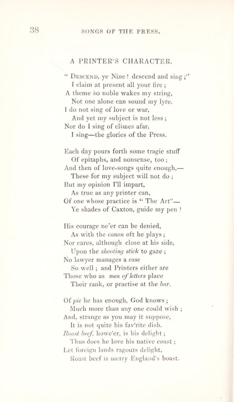 ON THE LAW OF LIBEL.* Question. “ Oh tell me what is libel, dear editor, my brother ?” “ ’Tis to reprint in one journal what’s gone scot-free in another.” Instructions to sue. To call a rogue a rogue is a piece of defamation, Since it hurts him in his own and his neighbour's estimation; So the rogue may bring his action, and get plaster for his sore, sir, For a false cut a broad lump ; more for truth, for truth hurts more, sir. The Attorney. Of all men upon earth to be accurst A pettifogging lawyer is the worst: His path through life is stinging like a Hornet, And his best deed! the devil himself would scorn it. Uncertainty- Certain. Who say libel-law’s uncertain? Their wits are surely lost!, Let them try it, and they’ll find it is certain, to their cost. An Oath. Like a Christian I’d swear on the Prayer-book, Or even like a Jew on the Bible, That of all the libels 1 wot of. Law itself is the very worst libel. The Jury. Take judges’ dicta, gentlemen of sense, And give an unwhipt rascal recompense: * The first statute enacted against libels in England was in the year 1272, under the title—“Against slanderous reports or tales to cause dis¬ cord betwixt king and people.” Upwards of forty printers or editors of newspapers were prosecuted for libel during the reigns of George III. and George IV. When Sir John Scott (the late Earl of Eldon) brought in his bill for restraining the liberty of the press (1795), a member moved, as an additional clause, that all anonymous works should have the name of the author printed in the title page 1—Printers and Printing, page 778-9.