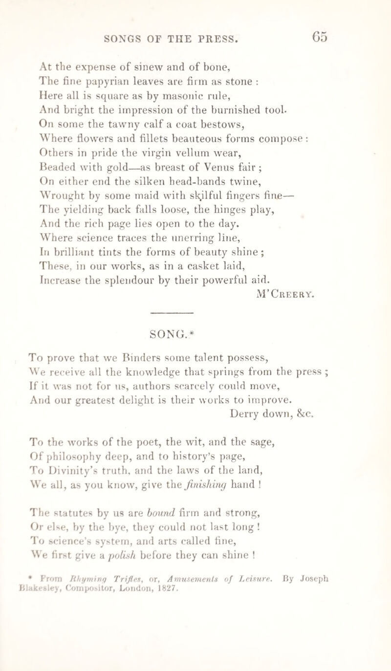 Oh ! potent teacher of the human race ! Nurse of fair wisdom ! sun of wit and grace ! Industrious storer of the classic hive, Whose labours will the wreck of time survive ! Long be it thine th’ ethereal spark to fan, And rouse the latent energies of man ; That arts and science, ’neath thy fostering smile, May thrive progressive in our favoured isle ; And meek-eyed Piety, at Faith’s pure shrine, Revere thy worth, and feel thy power divine. Henry Heavisides. LINES TO A WORN-OUT FONT OF TYPE. IN A NOTE TO A FRIEND. I’M sitting at my desk, George ; Before me on the floor There lies a worn-out font of type, Full twenty thousand score. And many months have passed, George, Since they were bright and new, And many are the tales they’ve told, The false, the strange, the true ! Their beauty all has gone, George ; You scarcely now may trace, Upon the snowy medium, The likeness of their face ; They ’mind me of a man, George, Whose morn of life was full Of promise, but whose evening’s close Was desolate and dull. What tales of horror have they told, Of tempest and of wreck ; Of murder at the midnight hour. Of war, full many a “speck * Author of Pleaturei of Home, and other poems,