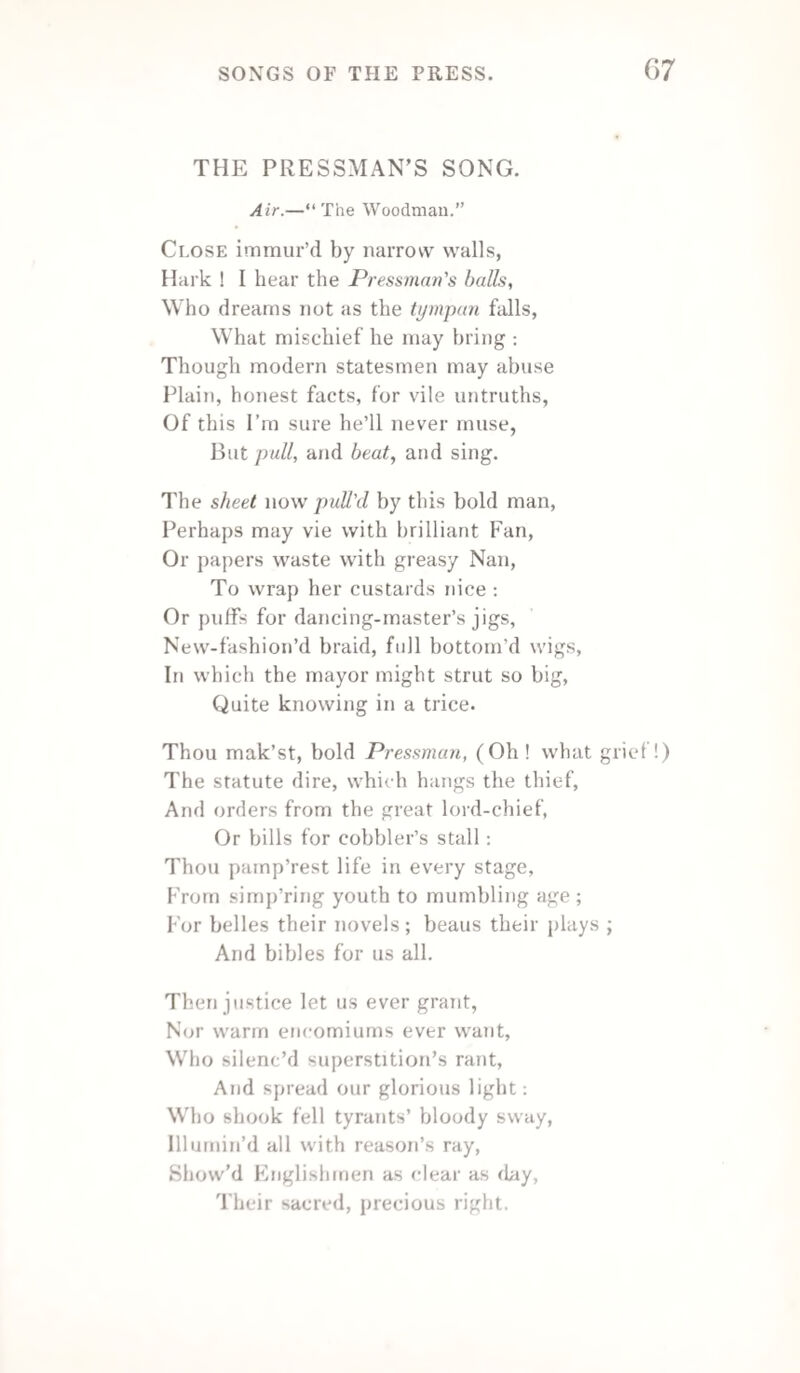 J 78 AN ADDRESS. Without a horse, I’ve journey’d to this place, To show ’mongst letter'd worthies my lean face; When all are out, ’twould seem a kind of sin, Should I refuse to follow, and keep in. My poor pale colour and low case excuse, Men can’t be fat, at all times, when they’d choose ; At least, poor Printers, like myself, are lank, Because I’ve got no great heap at the bank, For had the bank a capital of mine, I’d on the int’rest live, and ne’er repine : Should I, of fortune gain the upper hand, A proof I’d show of kindness through the land. My hours should pass compos'd as angels fly, I’d have good wine and beef, as well as pie— But to complaints let’s put a period here, Lest they drive out, or damp our rising cheer. Ye men of letters, champions of the press, Here let a brother greet you with success ; My lines are weak, ’tis true, but that’s no matter, My hopes are strong—which not the world can batter. Fly hence, ye cares ! let nought our mirth destroy, Be every heart, this day, lock'd-up in joy ; May none impose, or raise a causeless din, And no cross-rule, or woe, our breasts get in. Chase off all sorrow, banish every trouble, And let the joy of all, this eve, be double ; Hence all low squabbles from this scene of pleasure, While every member drains a flowing measure. A page of wit may all, with due precision, Recite—when done, bring forth a new edition. And now, my friends, impress’d with warm regard, I hope that merit long will meet reward ; And should vile monks, or paler friars, rise To bar your progress with some d—d device.