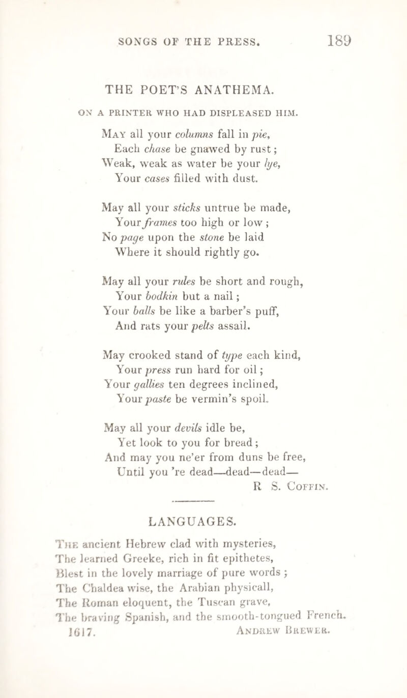 126 THE EDITOR’S HAT. One bleaky windy morning The devil set out, The chilly blast scorning, He held on his route ; To a garret repairing, For lean or for fat; He knew he’d get either In TIC Editor's Hat. The man of the inkhorn Was seated upright On the pallet of straw Where he rolled thro’ the night. His cloak was around him, His shoes on a mat— To a table beside him, He stretched for his Hat. ’Twas chaotic confusion,— A. pie-box to view. There were murders in plenty— A marriage or two ; The last battle of Wellesley, French news and all that Were huddled together In the Editor's Hat. The late evening’s play-bill Encircled a birth. While a loaf (price one penny) The “ Markets ” did girth. A long strip of verses, The Foreign chit-chat, With some mouldy cheese lay In the Editor's Hat.