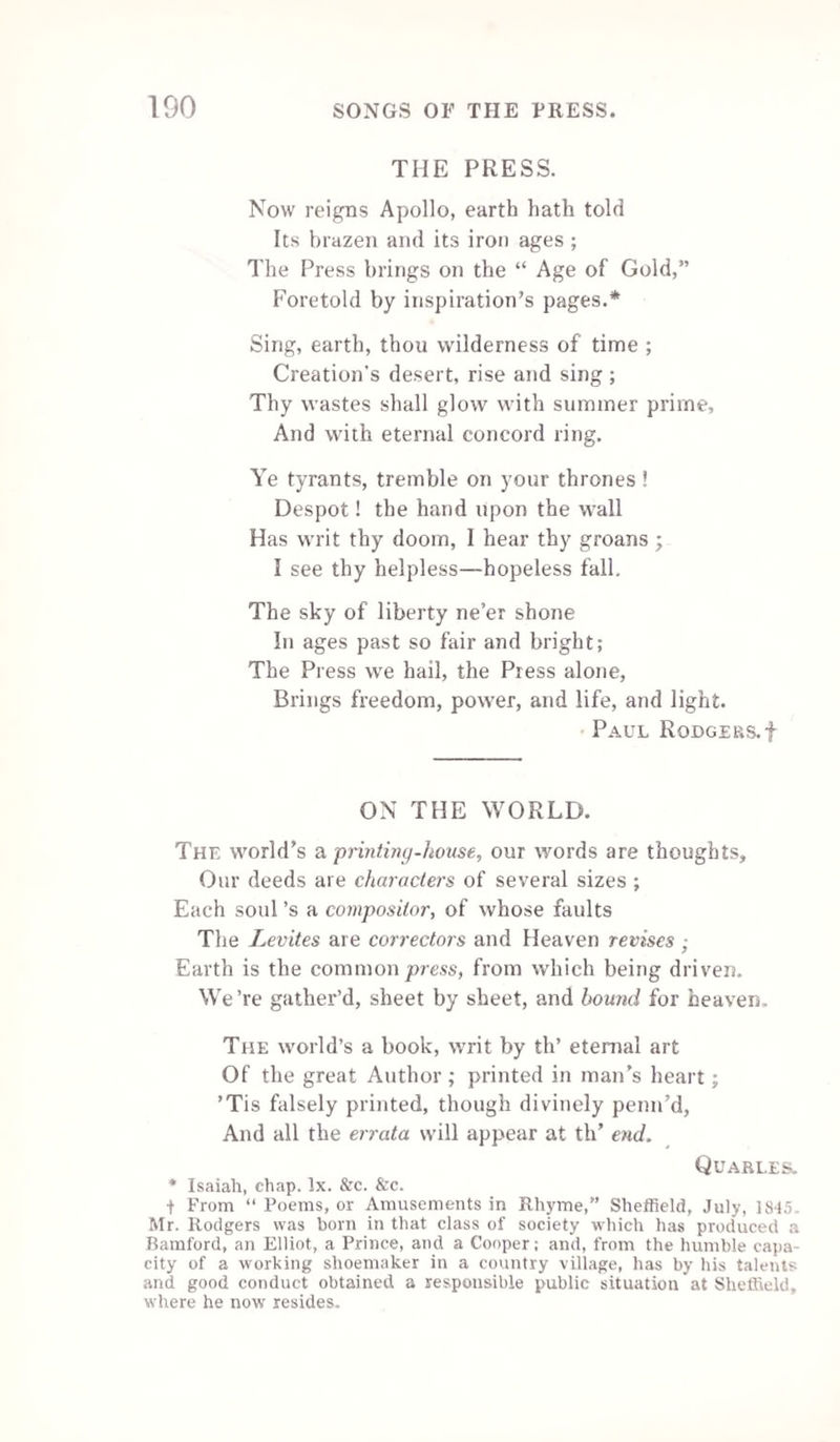 144 SONG.—THE BOOKSELLER'S MAN. Air.—“The Overseer.” All the world’s plagued in some way or other, With what’s vulgarly called plague and bother, So I’ve had but my share of the pother, Since to earn my bread I began : Yet you’d smile, I may venture to say, At a catalogue raisonne, Of the large and small paper vexations, The truly unique delectations, And the “ very rare qualifications, Of a bustling bookseller’s man. Thus you’ll find it’s a promising thing, To be saving of paper and string ! And if you’ll follow my recommendation To make business your chief recreation, You may rise to a very high station, From being a bookseller’s man. From your duty you ne’er must be swerving, All alive at the counter when serving, Finding fresh and fresh ways for deserving The name of a good “pushing ” man First of all it’s important to know, You must ne’er let a customer go ! A good shopman will take no denying, From folks in a “ humour for buying,” So to “ shove in ” a Shakspere be trying, As often as ever you can! You may easily tell by their looks, If they’ll swallow “ a long set of books.” And if you’ll follow my recommendation, &c. Then each morn you must set off collecting, To come back fully loaded expecting ; Still each counter manoeuvre detecting, To prove a good managing man :