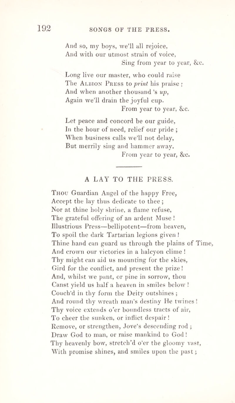 15G M’Creery, in his poem of the Press, pays Franklin the following elegant tribute. O yield, ye living, to the great who rest, Sharing celestial joys among the blest! Columbia, rising into wealth and power, Unites her fame with Franklin’s natal hour. Franklin, who struck with awe his country’s foes, And great before a venal senate rose_ Artists who in your humbler stations stand, Earning your bread by labour’s active hand, He left the lesson to your useful class,— Unheeded shall the great example pass? Like your s his sinewy arm the lever sway’d. And independence her blest tribute paid.* THE PAPER MILL. Far from the public road, remote and still, Stands a neat edifice,—the Paper Milt. ; Caught by the rural splendour of the place, My willing muse would fain its use retrace. ’Tis there, amid the willows' foliage green, Wanders the peaceful rivulet serene ; Its silver stream from springs meandering runs. And with a constant pace the mill-wheel turns. Hail ! useful structure, hail ! to thee is due, Unbounded praise, past ages never knew ; Thanks to the first ingenious artizan, Whose schemes thus benefit enlighten’d man. Paper ! to thee the world indebted stands, From Andes’ tide to fair Columbia’s lands ; In this improving age—accounted wise. Fair learning with thine aid begins to rise. * When the Americans sent Dr. Franklin, a printer, as minister to France, the court of Versailles sent M. Gir ird. a bookbinder, and a man of talent, as minister to Congress. “ Well,” said Dr. Franklin, “ I'll print the independence of America, and M. Girard will bind it.”