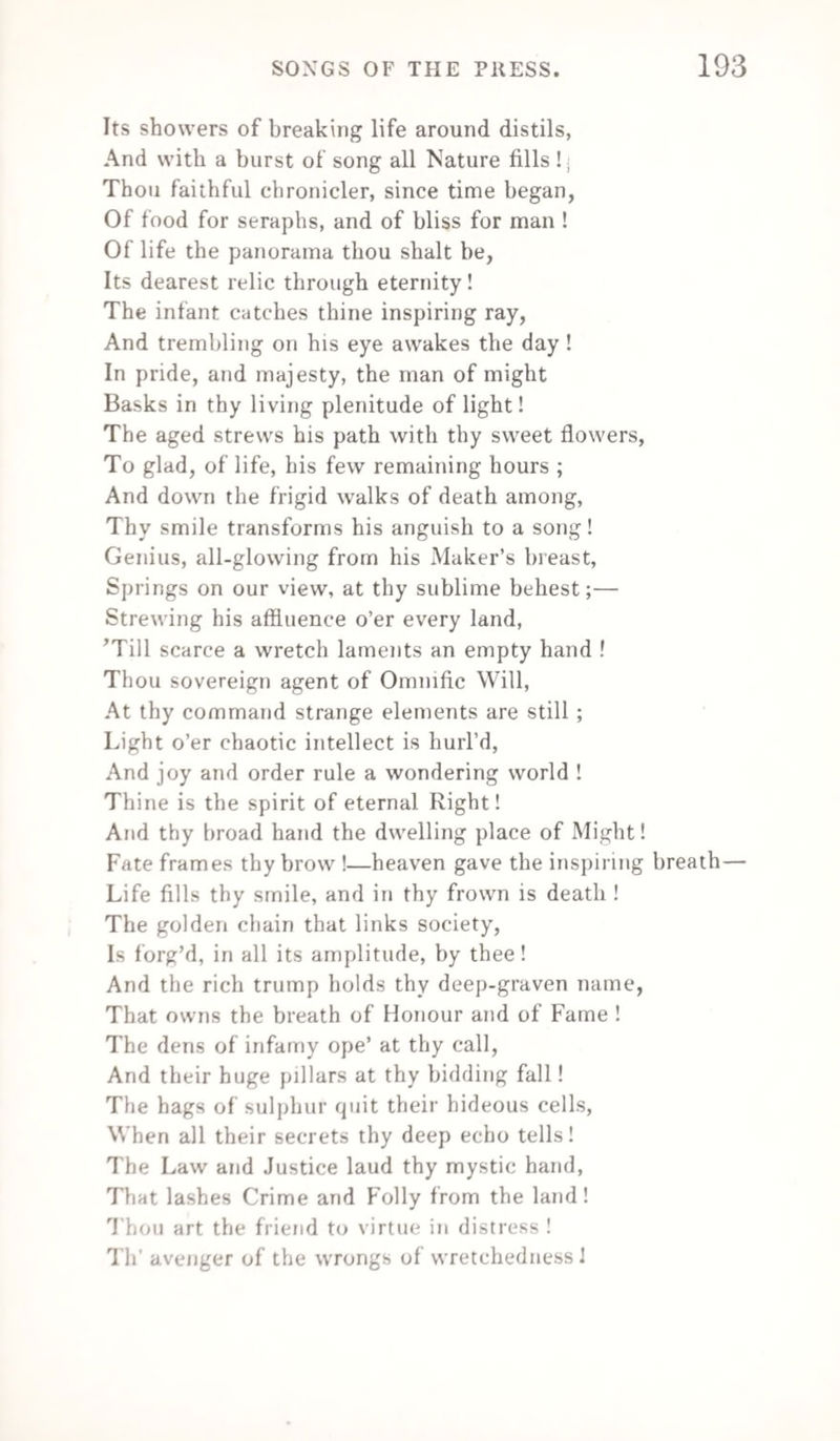 Lives wheresoe’er its countrymen applaud. And in their great enlargement walks abroad. But toils alone, and struggles, hour by hour, Against th’ insatiate, gold-fiush’d lust of power, Can keep the fainting virtue of thy land From the rank slaves that gather round his hand. Be poor in purse, and law will soon undo thee ; Be poor in soul, and self-contempt will rue thee ! 1 yield, 1 yield,—Once more I turn to you, Harsh politics ! and once more bid adieu To the soft dreaming of the Muse’s bowers, Their sun-streak’d fruits and fairy-painted dowers. Farewell, for gentler times, ye laurell’d shades ! Farewell, ye sparkling brooks and haunted glades ! Where the trim shapes, that bathe in moonlight eves. Glance through the light, and whisper in the leaves. While every bough seems nodding with a sprite, And every air seems hushing the delight. Farewell, farewell, dear Muse ! and all thy pleasure! He conquers ease who would be crown’d with leisure. Leigh Hunt SONG—“ RATIONAL MADNESS.” TO THE I.OVERS OF CURIOUS AND RARE OLD BOOKS, Come, boys, fill your glasses, and fill to the brim, Here’s the essence of humour, the soul too of whim ! Attend and receive (and sure this is no vapour) A “ ha’p’worth of wit in a penn’worth of paper.” Strange songs have strange songsters, thus madness to praise A man must be mad ere his voice he can raise ; By our madness alone, then, without more pretence, We’ll prove to the world that we’re all men of sense. * A poet, dramatic writer, and essayist,—was born October 19th, 1784. He was one of the founders of the Examiner, and in 181!) he commenced tin /ndicator, a weekly publication, llis poetry is lull of sprightly fancy ami aninv’ted description, and his essays are deservedly popular.