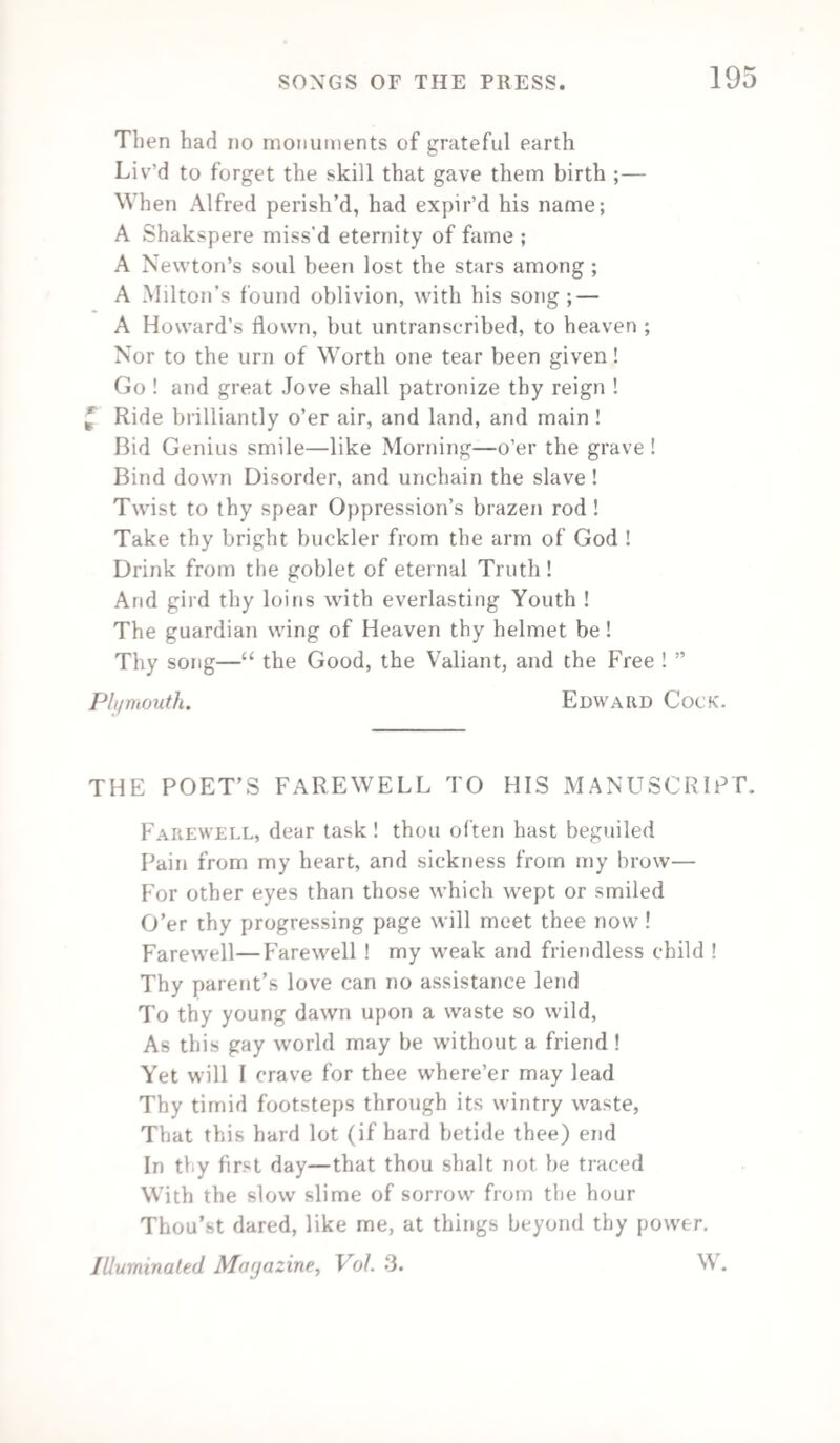 198 To Longman, Cadell, Colburn, to Pickering, Priestly, Sharpe, Who give to trade its varied tones as strings upon our harp : In rapture drink their honoured healths, these of the present time. And now with proud enthusiasm, we ’ll give the noble souls, Who guide the Press of Britain, whilst with lightning’s speed it rolls, The pilots, Boyd and Oliver, Black, Simpkins, Ballantyne, Our Dublin Folds, and Belfast Simms, in sparkling cham¬ pagne wine, [present time. With cheering rapture drink their healths, these of the I’m now at home, till up each glass, we ’ll drink our noble selves, [our shelves ; And first, John Cumming’s honest health, long may he fill Smith, Curry, Tyrrell, Webb, Keene, Tims, Grant, Milliken, and Coyne, [the Boyne, And our own Sharpe, whose knock is felt, from London to With cheering rapture drink their healths, these of the present time. % J. Feagan. THE TRUE CRITIC.* Taste is to sense, as charity to soul, A bias less to censure than to praise ; A quick perception of the arduous whole, Where the dull eye some careless flaw surveys, Every true critic—from the Stagirite To Schlegel and to Addison—hath won * “ I take upon me absolutely to condemn the fashionable and pre vailing custom of inveighing against critics as the common enemies, the pests and incendiaries of the commonwealth ot wit and letters I assert, on the contrary, that they are the props and pillars of the building; and that without the encouragement and propagation of such a race, we should remain as Gothic architects as ever.”—Lord Shaftesbury. “ From the consideration of ancient as well as modern time, it appears that tlm cause of the_ critics is the same with that of wit, learning, and good sense.”