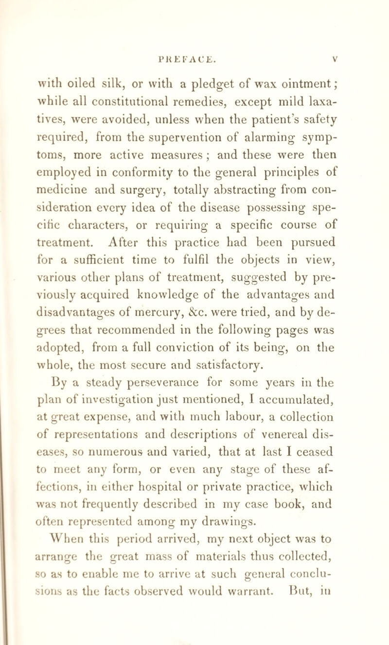 with oiled silk, or with a pledget of wax ointment; while all constitutional remedies, except mild laxa¬ tives, were avoided, unless when the patient’s safety required, from the supervention of alarming symp¬ toms, more active measures ; and these were then employed in conformity to the general principles of medicine and surgery, totally abstracting from con¬ sideration every idea of the disease possessing spe¬ cific characters, or requiring a specific course of treatment. After this practice had been pursued for a sufficient time to fulfil the objects in view, various other plans of treatment, suggested by pre¬ viously acquired knowledge of the advantages and disadvantages of mercury, &c. were tried, and by de¬ grees that recommended in the following pages was adopted, from a full conviction of its being, on the whole, the most secure and satisfactory. By a steady perseverance for some years in the plan of investigation just mentioned, I accumulated, at great expense, and with much labour, a collection of representations and descriptions of venereal dis¬ eases, so numerous and varied, that at last I ceased to meet any form, or even any stage of these af¬ fections, in either hospital or private practice, which was not frequently described in my case book, and often represented among my drawings. When this period arrived, my next object was to arrange the great mass of materials thus collected, so as to enable me to arrive at such general conclu¬ sions as the facts observed would warrant. But, in