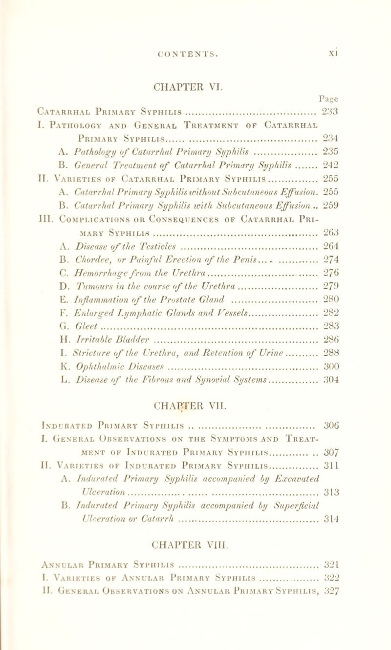 CHAPTER VI. Page Catarrhal Primary Syphilis. 233 I. Pathology and General Treatment of Catarrhal Primary Syphilis. 234 A. Pathology of Catarrhal Primary Syphilis . 235 B. General Treatment of Catarrhal Primary Syphilis. 242 II. V arieties of Catarrhal Primary' Syphilis. 255 A. Catarrhal Primary Syphilis without Subcutaneous Effusion. 255 B. Catarrhal Primary Syphilis with Subcutaneous Effusion .. 259 III. Complications or Consequences of Catarrhal Pri¬ mary Syphilis. 263 A. Disease of the Testicles . 264 B. Chordee, or Painful Erection of the Penis.. 2/4 C. Hemorrhage from the Urethra. 276 D. Tumours in the course of the Urethra. 279 E. Inflammation of the Prostate Gland . 280 F. Enlarged Lymphatic Glands and Vessels. 282 G. Gleet. 283 H. Irritable Bladder . 286 I. Stricture of the Urethra, and Retention of Urine. 288 K. Ophthalmic Diseases . 300 L. Disease of the Fibrous and Synovial Systems. 304 CHAPTER VII. ♦ Indurated Primary Syphilis . 306 I. General Observations on the Symptoms and Treat¬ ment of Indurated Primary Syphilis. 307 II. V ARIETIES OF INDURATED PRIMARY SYPHILIS. 311 A. Indurated Primary Syphilis accompanied by Excavated Ulceration. 313 B. Indurated Primary Syphilis accompanied by Superficial Ulceration or Catarrh . 314 CHAPTER VIII. Annular Primary Syphilis . 321 I. Varieties of Annular Primary Syphilis . 322