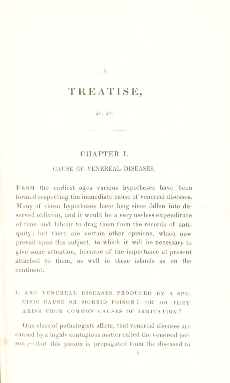 A T R e a T I S E OfC. 6fC. CHAPTER I. CAUSE OF VENEREAL DISEASES. From the earliest ages various hypotheses have been formed respecting the immediate cause of venereal diseases. Many of these hypotheses have long since fallen into de¬ served oblivion, and it would be a very useless expenditure of time and labour to drag them from the records of anti¬ quity ; but there are certain other opinions, which now prevail upon this subject, to which it will be necessary to give some attention, because of the importance at present attached to them, as well in these islands as on the continent. I. ARE VENEREAL DISEASES PRODUCED BY A SPE¬ CIFIC CAUSE OR MORBID POISON? OR DO THEY ARISE FROM COMMON CAUSES OF IRRITATION? One class of pathologists affirm, that venereal diseases are caused by a highly contagious matter called the venereal poi¬ son ;—that this poison is propagated from the diseased to B