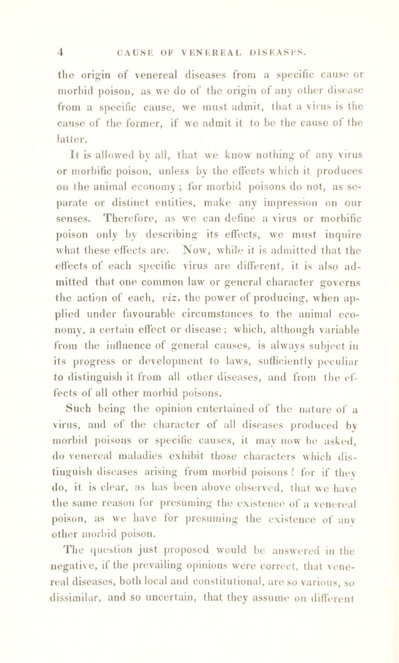 the origin of venereal diseases from a specific cause or morbid poison, as we do of the origin of any other disease from a specific cause, we must admit, that a virus is tiie cause of the former, if we admit it to be the cause of the latter. It is allowed by all, that we know nothing of any virus or morbific poison, unless by the effects which it produces on the animal economy ; for morbid poisons do not, as se¬ parate or distinct entities, make any impression on our senses. Therefore, as we can define a virus or morbific poison only by describing its effects, we must inquire what these effects are. Now, while it is admitted that the effects of each specific virus are different, it is also ad¬ mitted that one common law or general character governs the action of each, viz. the power of producing, when ap¬ plied under favourable circumstances to the animal eco¬ nomy, a certain effect or disease; which, although variable from the influence of general causes, is always subject in its progress or development to laws, sufficiently peculiar to distinguish it from all other diseases, and from the ef¬ fects of all other morbid poisons. Such being the opinion entertained of the nature of a virus, and of the character of all diseases produced by morbid poisons or specific causes, it may now be asked, do venereal maladies exhibit those characters which dis¬ tinguish diseases arising from morbid poisons l for if they do, it is clear, as has been above observed, that we have the same reason for presuming the existence of a venereal poison, as we have for presuming the existence of anv other morbid poison. The question just proposed would be answered in the negative, if the prevailing opinions were correct, that vene¬ real diseases, both local and constitutional, are so various, so dissimilar, and so uncertain, that they assume on different