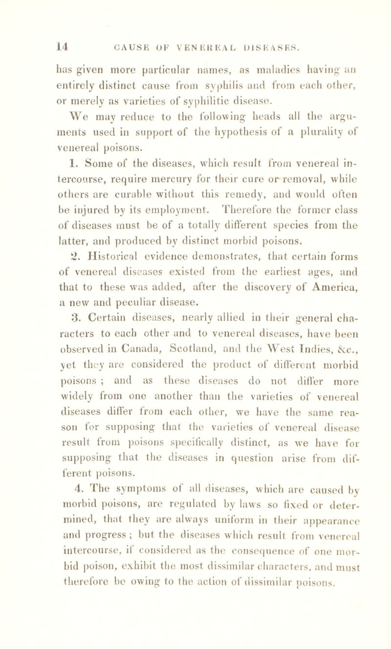 has given more particular names, as maladies having an entirely distinct cause from syphilis and from each other, or merely as varieties of syphilitic disease. We may reduce to the following heads all the argu¬ ments used in support of the hypothesis of a plurality of venereal poisons. 1. Some of the diseases, which result from venereal in¬ tercourse, require mercury for their cure or removal, while others are curable without this remedy, and would often be injured by its employment. Therefore the former class of diseases must be of a totally different species from the latter, and produced by distinct morbid poisons. 2. Historical evidence demonstrates, that certain forms of venereal diseases existed from the earliest ages, and that to these was added, after the discovery of America, a new and peculiar disease. 3. Certain diseases, nearly allied in their general cha¬ racters to each other and to venereal diseases, have been observed in Canada, Scotland, and the West Indies, &c., yet they are considered the product of different morbid poisons ; and as these diseases do not differ more widely from one another than the varieties of venereal diseases differ from each other, we have the same rea¬ son for supposing that the varieties of venereal disease result from poisons specifically distinct, as we have for supposing that the diseases in question arise from dif¬ ferent poisons. 4. The symptoms of all diseases, which are caused by morbid poisons, are regulated by laws so fixed or deter¬ mined, that they are always uniform in their appearance and progress; but the diseases which result from venereal intercourse, if considered as the consequence of one mor¬ bid poison, exhibit the most dissimilar characters, and must therefore be owing to the action of dissimilar poisons.