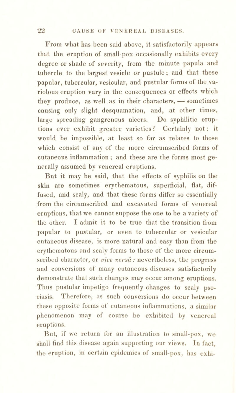 From wliat has been said above, it satisfactorily appears that the eruption of small pox occasionally exhibits every degree or shade of severity, from the minute papula and tubercle to the largest vesicle or pustule; and that these papular, tubercular, vesicular, and pustular forms of the va¬ riolous eruption vary in the consequences or effects which they produce, as well as in their characters, — sometimes causing only slight desquamation, and, at other times, large spreading gangrenous ulcers. Do syphilitic erup¬ tions ever exhibit greater varieties? Certainly not: it would be impossible, at least so far as relates to those which consist of any of the more circumscribed forms of cutaneous inflammation; and these are the forms most ge¬ nerally assumed by venereal eruptions. But it may be said, that the effects of syphilis on the skin are sometimes erythematous, superficial, flat, dif¬ fused, and scaly, and that these forms differ so essentially from the circumscribed and excavated forms of venereal eruptions, that we cannot suppose the one to be a variety of the other. I admit it to be true that the transition from papular to pustular, or even to tubercular or vesicular cutaneous disease, is more natural and easy than from the erythematous and scaly forms to those of the more circum¬ scribed character, or vice versa: nevertheless, the progress and conversions of many cutaneous diseases satisfactorily demonstrate that such changes may occur among eruptions. Thus pustular impetigo frequently changes to scaly pso¬ riasis. Therefore, as such conversions do occur between these opposite forms of cutaneous inflammations, a similar phenomenon may of course be exhibited by venereal eruptions. But, if we return for an illustration to small-pox, we shall find this disease again supporting our views. In fact, the eruption, in certain epidemics of small-pox, has exhi-