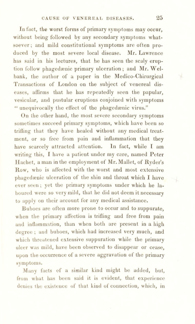 In fact, the worst forms of primary symptoms may occur, without being followed by any secondary symptoms what¬ soever ; and mild constitutional symptoms are often pro¬ duced by the most severe local disease. Mr. Lawrence has said in his lectures, that he has seen the scaly erup¬ tion follow phagedaenic primary ulceration; and Mr. Wel- bank, the author of a paper in the Medico-Chirurgical Transactions of London on the subject of venereal dis¬ eases, affirms that he has repeatedly seen the papular, vesicular, and pustular eruptions conjoined with symptoms “ unequivocally the effect of the phagedaenic virus.” On the other hand, the most severe secondary symptoms sometimes succeed primary symptoms, which have been so trifling that they have healed without any medical treat¬ ment, or so free from pain and inflammation that they have scarcely attracted attention. In fact, while I am writing this, I have a patient under my care, named Peter Hachet, a man in the employment of Mr. Mallet, of Ryder’s Row, who is affected with the worst and most extensive phagedaenic ulceration of the shin and throat which I have ever seen; yet the primary symptoms under which he la¬ boured were so very mild, that he did not deem it necessary to apply on their account for any medical assistance. Buboes are often more prone to occur and to suppurate, when the primary affection is trifling and free from pain and inflammation, than when both are present in a high degree ; and buboes, which had increased very much, and which threatened extensive suppuration while the primary ulcer was mild, have been observed to disappear or cease, upon the occurrence of a severe aggravation of the primary symptoms. M any facts of a similar kind might be added, but, from what has been said it is evident, that experience denies the existence of that kind of connection, which, in