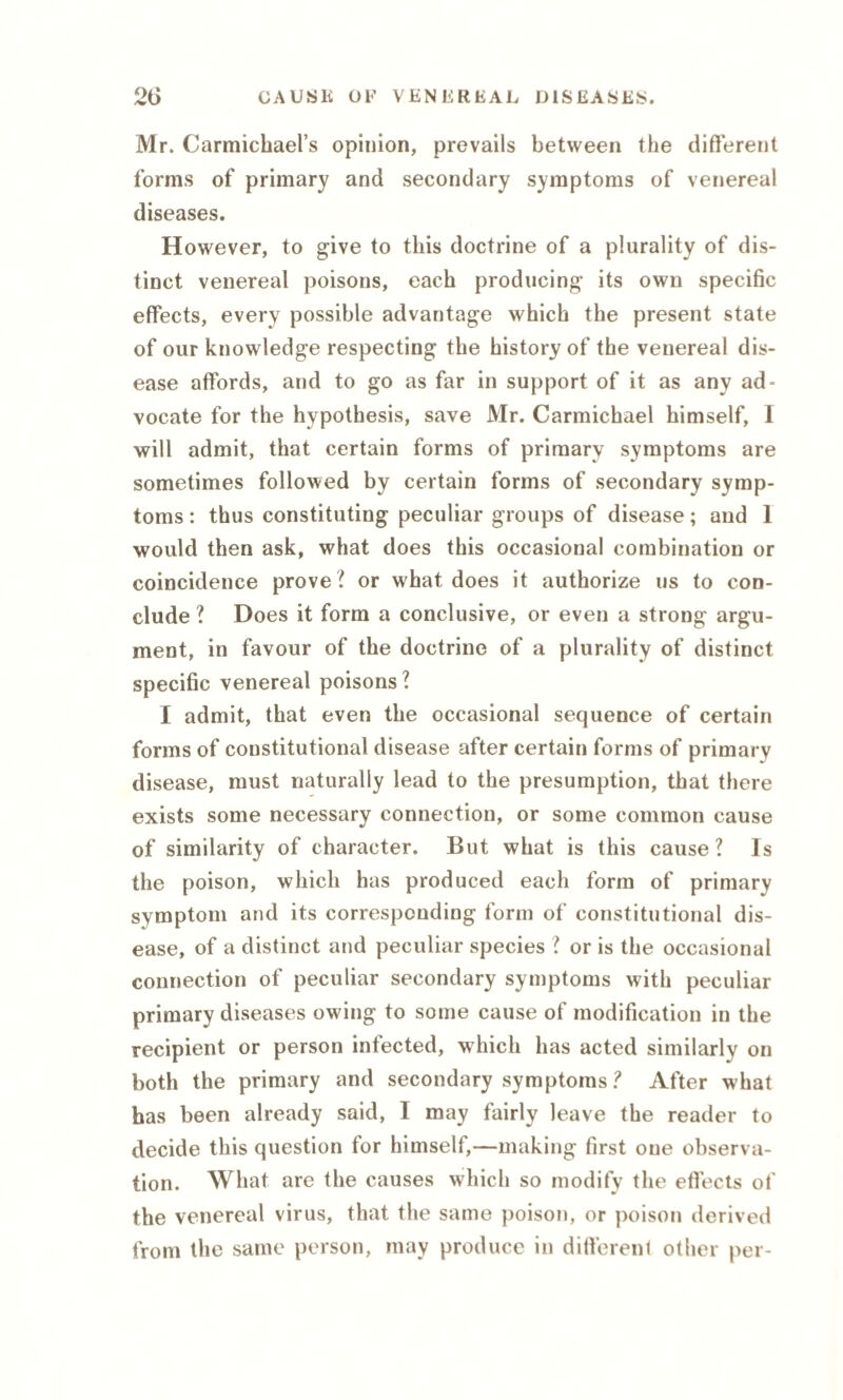 Mr. Carmichael’s opinion, prevails between the different forms of primary and secondary symptoms of venereal diseases. However, to give to this doctrine of a plurality of dis¬ tinct venereal poisons, each producing its own specific effects, every possible advantage which the present state of our knowledge respecting the history of the venereal dis¬ ease affords, and to go as far in support of it as any ad¬ vocate for the hypothesis, save Mr. Carmichael himself, I will admit, that certain forms of primary symptoms are sometimes followed by certain forms of secondary symp¬ toms : thus constituting peculiar groups of disease; and 1 would then ask, what does this occasional combination or coincidence prove? or what does it authorize us to con¬ clude ? Does it form a conclusive, or even a strong argu¬ ment, in favour of the doctrine of a plurality of distinct specific venereal poisons? I admit, that even the occasional sequence of certain forms of constitutional disease after certain forms of primary disease, must naturally lead to the presumption, that there exists some necessary connection, or some common cause of similarity of character. But what is this cause ? Is the poison, which has produced each form of primary symptom and its corresponding form of constitutional dis¬ ease, of a distinct and peculiar species ? or is the occasional connection of peculiar secondary symptoms with peculiar primary diseases owing to some cause of modification in the recipient or person infected, which has acted similarly on both the primary and secondary symptoms ? After what has been already said, I may fairly leave the reader to decide this question for himself,—making first one observa¬ tion. What are the causes which so modify the effects of the venereal virus, that the same poison, or poison derived from the same person, may produce in different other per-