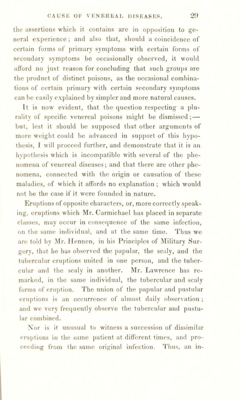 the assertions which it contains are in opposition to ge¬ neral experience ; and also that, should a coincidence of certain forms of primary symptoms with certain forms of secondary symptoms be occasionally observed, it would afford no just reason for concluding that such groups are the product of distinct poisons, as the occasional combina¬ tions of certain primary with certain secondary symptoms can be easily explained by simpler and more natural causes. It is now evident, that the question respecting a plu¬ rality of specific venereal poisons might be dismissed; — but, lest it should be supposed that other arguments of more weight could be advanced in support of this hypo¬ thesis, I will proceed further, and demonstrate that it is an hypothesis which is incompatible with several of the phe¬ nomena of venereal diseases; and that there are other phe¬ nomena, connected with the origin or causation of these maladies, of which it affords no explanation ; which would not be the case if it were founded in nature. Eruptions of opposite characters, or, more correctly speak¬ ing, eruptions which Mr. Carmichael has placed in separate classes, may occur in consequence of the same infection, on the same individual, and at the same time. Thus we are told by Mr. Hennen, in his Principles of Military Sur¬ gery, that he has observed the papular, the scaly, and the tubercular eruptions united in one person, and the tuber¬ cular and the scaly in another. Mr. Lawrence has re¬ marked, in the same individual, the tubercular and scaly forms of eruption. The union of the papular and pustular eruptions is an occurrence of almost daily observation ; and we very frequently observe the tubercular and pustu¬ lar combined. Nor is it unusual to witness a succession of dissimilar eruptions in the same patient at different times, and pro¬ ceeding from the same original infection. Thus, an in-