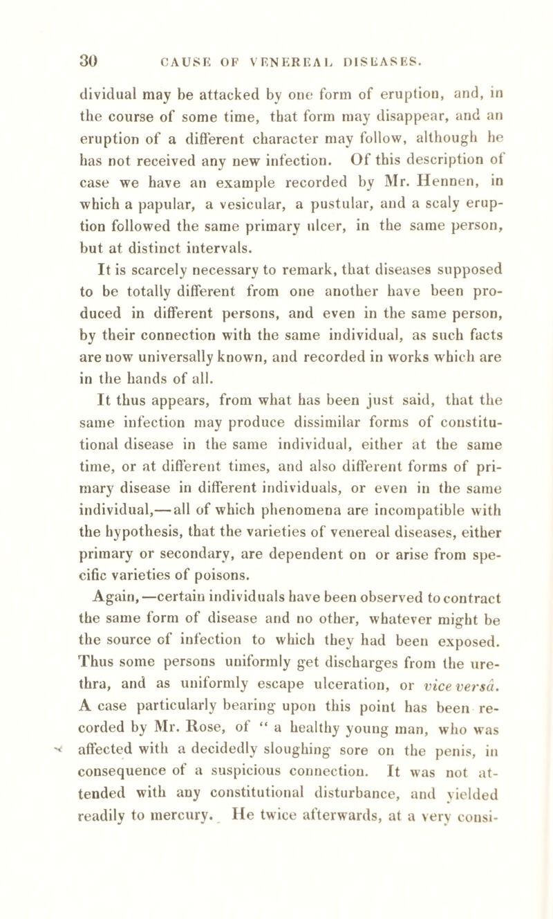 dividual may be attacked by one form of eruption, and, in the course of some time, that form may disappear, and an eruption of a different character may follow, although he has not received any new infection. Of this description ot case we have an example recorded by Mr. Hennen, in which a papular, a vesicular, a pustular, and a scaly erup¬ tion followed the same primary ulcer, in the same person, but at distinct intervals. It is scarcely necessary to remark, that diseases supposed to be totally different from one another have been pro¬ duced in different persons, and even in the same person, by their connection with the same individual, as such facts are now universally known, and recorded in works which are in the hands of all. It thus appears, from what has been just said, that the same infection may produce dissimilar forms of constitu¬ tional disease in the same individual, either at the same time, or at different times, and also different forms of pri¬ mary disease in different individuals, or even in the same individual,— all of which phenomena are incompatible with the hypothesis, that the varieties of venereal diseases, either primary or secondary, are dependent on or arise from spe¬ cific varieties of poisons. Again,—certain individuals have been observed to contract the same form of disease and no other, whatever might be the source of infection to which they had been exposed. Thus some persons uniformly get discharges from the ure¬ thra, and as uniformly escape ulceration, or vice versa. A case particularly bearing upon this point has been re¬ corded by Mr. Rose, of “ a healthy young man, who was ^ affected with a decidedly sloughing sore on the penis, in consequence of a suspicious connection. It was not at¬ tended with any constitutional disturbance, and yielded readily to mercury. He twice afterwards, at a very consi-