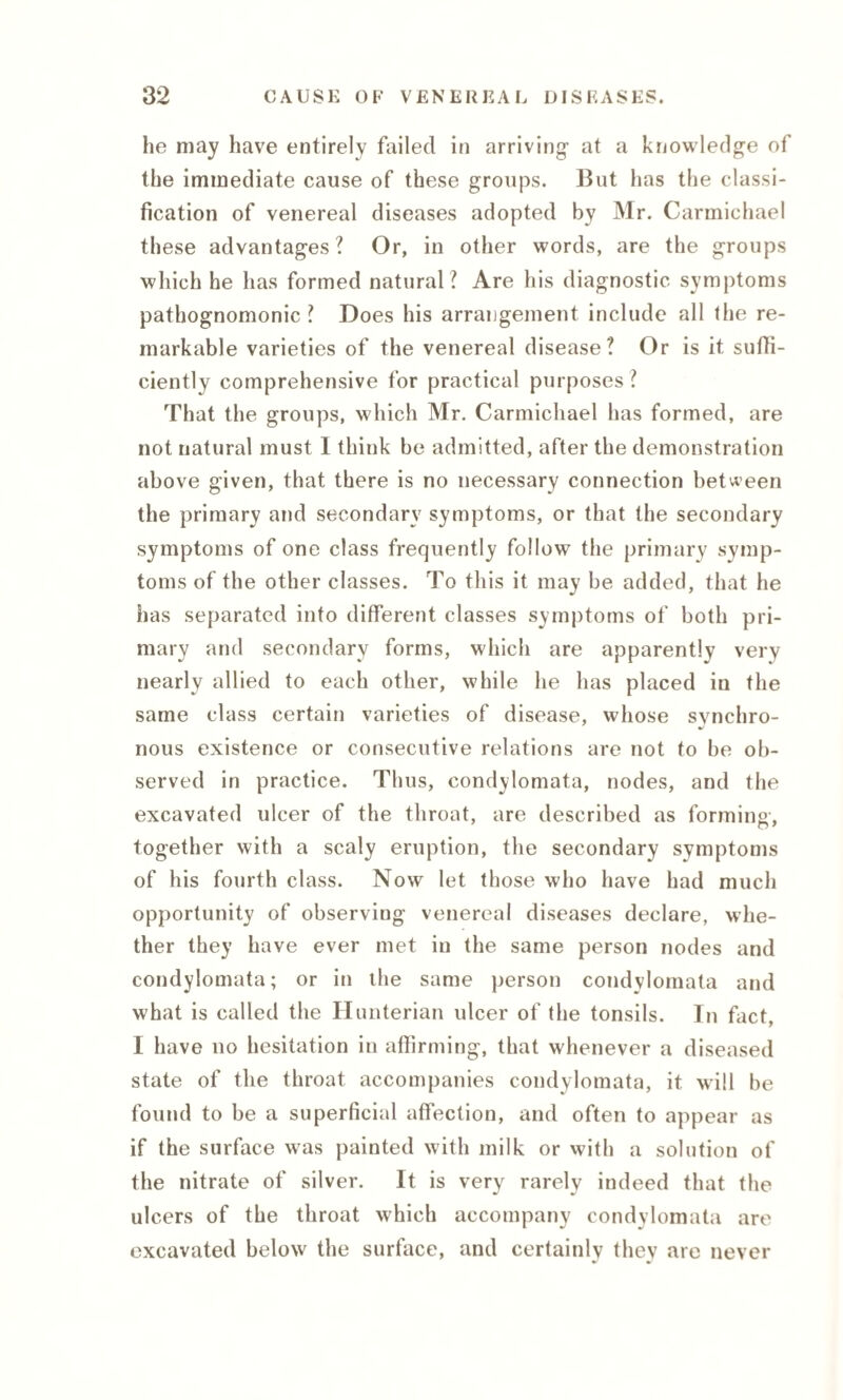 he may have entirely failed in arriving’ at a knowledge of the immediate cause of these groups. But has the classi¬ fication of venereal diseases adopted by Mr. Carmichael these advantages? Or, in other words, are the groups which he has formed natural? Are his diagnostic symptoms pathognomonic ? Does his arrangement include all the re¬ markable varieties of the venereal disease? Or is it suffi¬ ciently comprehensive for practical purposes ? That the groups, which Mr. Carmichael has formed, are not natural must I think be admitted, after the demonstration above given, that there is no necessary connection between the primary and secondary symptoms, or that the secondary symptoms of one class frequently follow the primary symp¬ toms of the other classes. To this it may be added, that he has separated into different classes symptoms of both pri¬ mary and secondary forms, which are apparently very nearly allied to each other, while he has placed in the same class certain varieties of disease, whose synchro¬ nous existence or consecutive relations are not to be ob¬ served in practice. Thus, condylomata, nodes, and the excavated ulcer of the throat, are described as forming’, together with a scaly eruption, the secondary symptoms of his fourth class. Now let those who have had much opportunity of observing venereal diseases declare, whe¬ ther they have ever met in the same person nodes and condylomata; or in the same person condylomata and what is called the Hunterian ulcer of the tonsils. In fact, I have no hesitation in affirming, that whenever a diseased state of the throat accompanies condylomata, it will be found to be a superficial affection, and often to appear as if the surface was painted with milk or with a solution of the nitrate of silver. It is very rarely indeed that the ulcers of the throat which accompany condylomata are excavated below the surface, and certainlv thev are never •7 v