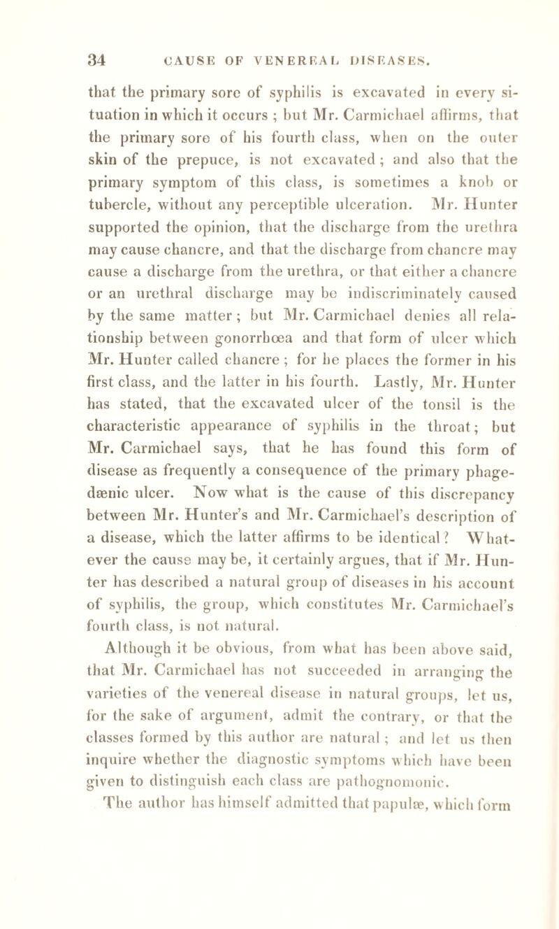 that the primary sore of syphilis is excavated in every si¬ tuation in which it occurs ; but Mr. Carmichael affirms, that the primary sore of his fourth class, when on the outer skin of the prepuce, is not excavated ; and also that the primary symptom of this class, is sometimes a knob or tubercle, without any perceptible ulceration. Mr. Hunter supported the opinion, that the discharge from the urethra may cause chancre, and that the discharge from chancre may cause a discharge from the urethra, or that either a chancre or an urethral discharge may be indiscriminately caused by the same matter; but Mr. Carmichael denies all rela¬ tionship between gonorrhoea and that form of ulcer which Mr. Hunter called chancre ; for he places the former in his first class, and the latter in his fourth. Lastly, Mr. Hunter has stated, that the excavated ulcer of the tonsil is the characteristic appearance of syphilis in the throat; but Mr. Carmichael says, that he has found this form of disease as frequently a consequence of the primary phage- daenic ulcer. Now what is the cause of this discrepancy between Mr. Hunter’s and Mr. Carmicbael’s description of a disease, which the latter affirms to be identical? What¬ ever the cause may be, it certainly argues, that if Mr. Hun¬ ter has described a natural group of diseases in his account of syphilis, the group, which constitutes Mr. Carmichael’s fourth class, is not natural. Although it be obvious, from what has been above said, that Mr. Carmichael has not succeeded in arranging the varieties of the venereal disease in natural groups, let us, for the sake of argument, admit the contrary, or that the classes formed by this author are natural; and let us then inquire whether the diagnostic symptoms which have been given to distinguish each class are pathognomonic. The author has himself admitted that papulae, which form