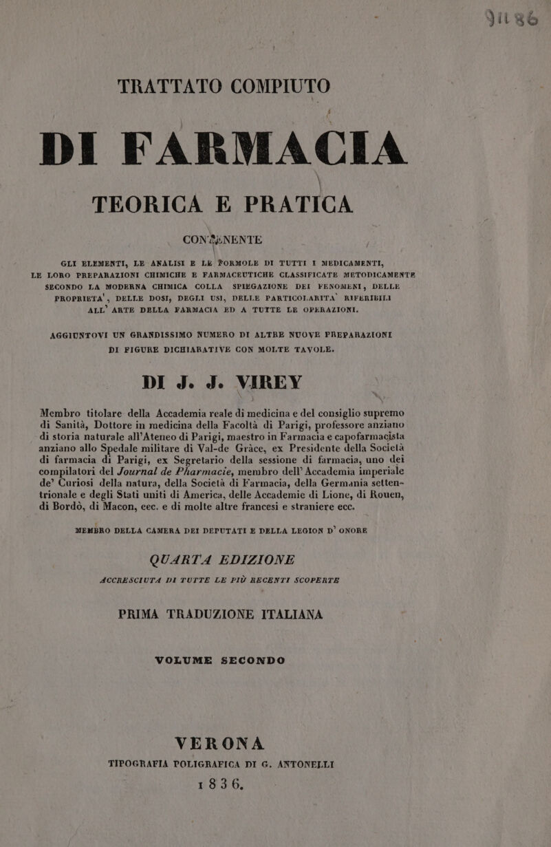 . JiLRì TRATTATO COMPIUTO 4 DI FARMACIA TEORICA E PRATICA CONENENTE | GLI ELEMENTI, LE ANALISI E Lk fORMOLE DI TUTTI I MEDICAMENTI, LE LORO PREPARAZIONI CHIMICHE E FARMACEUTICHE CLASSIFICATE METODICAMENTE SECONDO LA MODERNA CHIMICA COLLA SPI&amp;GAZIONE DEI FENOMENI, DELLE PROPRIETA', DELLE DOSI, DEGLI USI, DELLE PARTICOLARITA RIFERIBILI ALL’ ARTE DELLA FARMACIA ED A TUTTE LE OPERAZIONI. AGGIUNTOVI UN GRANDISSIMO NUMERO DI ALTRE NUOVE PREPARAZIONI DI FIGURE DICHIARATIVE CON MOLTE TAVOLE. DI J. J. VIREY Membro titolare della Accademia reale di medicina e del consiglio supremo di Sanità, Dottore in medicina della Facoltà di Parigi, professore anziano di storia naturale all'Ateneo di Parigi, maestro in Farmacia e capofarmacista anziano allo Spedale militare di Val-de Gràce, ex Presidente della Società di farmacia di Parigi, ex Segretario della sessione di farmacia, uno dei compilatori del Journal de Pharmacie, membro dell’ Accademia imperiale de’ Curiosi della natura, della Società di Farmacia, della Germania setten- trionale e degli Stati uniti di America, delle Accademie di Lione, di Rouen, di Bordò, di Macon, eec. e di molte altre francesi e straniere ecc. MEMBRO DELLA CAMERA DEI DEPUTATI E DELLA LEGION D’ ONORE QUARTA EDIZIONE ACCRESCIUTA DI TUTTE LE PIÙ RECENTI SCOPERTE PRIMA TRADUZIONE ITALIANA VOLUME SECONDO VERONA TIPOGRAFIA POLIGRAFICA DI G. ANTONELLI 18306.