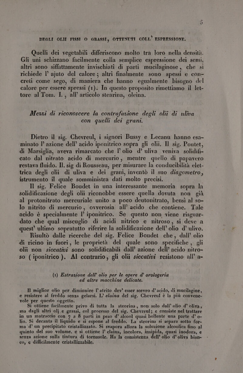 DEGLI OLII FISST O GRASSI, OTTENUTI COLL ESPRESSIONE. Quelli dei vegetabili differiscono molto tra loro nella densità. Gli uni schizzano facilmente colla semplice espressione dei semi, altri sono siffattamente invischiati di parti mucilaginose , che si richiede 1’ ajuto del calore ; altri finalmente sono spessi e con- creti come sego, di maniera che hanno egualmente bisogno del calore per essere spressi (1). In questo proposito rimettiamo il let- tore al Tom. I., all’ articolo stearina, oleina. Mezzi di riconoscere la contrafazione degli oliî di uliva con quelli dei grani. Dietro il sig. Chevreul, i signori Bussy e Lecanu hanno esa- minato l’ azione dell’ acido iponitrico sopra gli olii. Il sig. Poutet, di Marsiglia, aveva rimarcato che 1° olio d’ uliva veniva solidifi- cato dal nitrato acido di mercurio, mentre quello di papavero restava fluido. Il. sig di Rousseau, per misurare la conducibilità elet- trica degli olii di uliva e dei grani, inventò il suo diagometro, istrumento il quale somministra dati molto precisi. | Il sig. Felice Boudet in una interessante memoria sopra la solidificazione degli olii riconobbe essere quella dovuta non già al protonitrato mercuriale unito a poco deutonitrato, bensì al so- lo nitrito di mercurio, ovverosia all’ acido che contiene. Tale acido è specialmente l’ iponitrico. Se questo non viene risguar- dato che qual miscuglio di acidi nitrico e nitroso, si deve a quest’ ultimo sopratutto riferire la solidificazione dell’ olio d’ ulivo. Risultò dalle ricerche del sig. Felice Boudet che, dall’ olio «di ricino in fuori, le proprietà del quale sono specifiche , gli olii non siccativi sono solidificabili dall’ azione dell’ acido nitro- so (iponitrico ). Al contrario, gli olii siccativi resistono all’ a- (1) Estrazione dell’ olio per le opere d° orologeria ed altre macchine delicate. ll miglior olio per diminuire l’ atrito dev’ esser scevro d’ acido, di mucilagine, e resistere al freddo senza gelarsi. L’ elaina del sig. Chevreul è la più convene- vole per questo oggetto. Si ottiene facilmente privo di tutta la steorina, non solo dall’ olio d° oliva, ma dagli altri olj.e grassi, col processo del sig. Chevreul; e consiste nel trattare in un matraccio con 7 a 8 parti in peso d’ alcool quasi bollente una parte d’ o- lio. Si decanta il liquido e si espone al freddo. La steorina si separa sotto for- ma d’ un precipitato cristallizzato. Si svapora allora la soluzione alcoolica fino al quinto del suo volume, e si ottiene 1° elaina, incolora, insipida, quasi inodora, e senza azione sulla tintura di tornasole. Ha la consistenza dell’ olio d’ oliva bian- co, e difficilmente cristallizzabile.