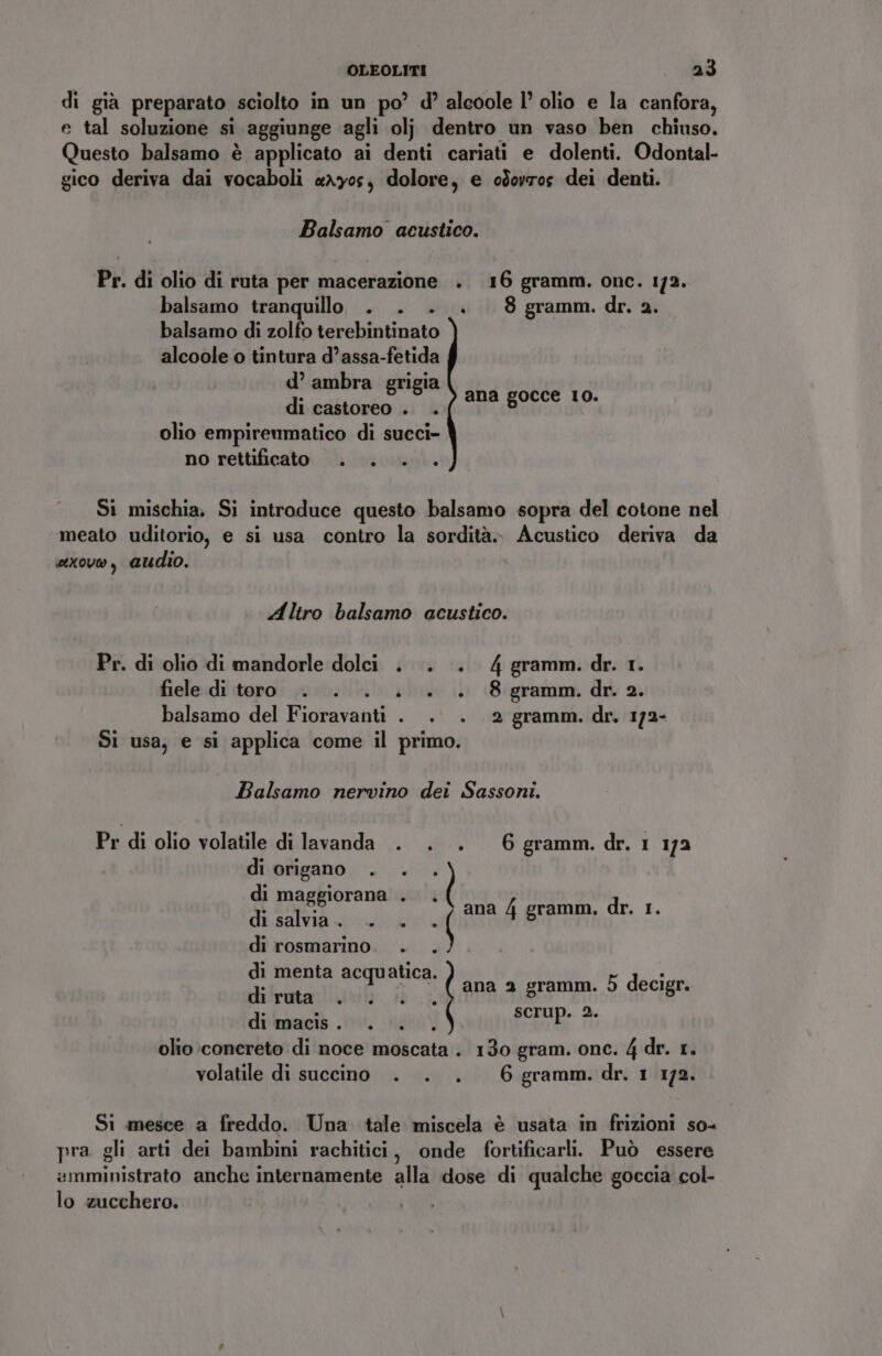 di già preparato sciolto in un po’ d’ aleoole l° olio e la canfora, e tal soluzione si aggiunge agli olj dentro un vaso ben chiuso. Questo balsamo è applicato ai denti cariati e dolenti. Odontal- gico deriva dai vocaboli «xy0s, dolore, e odorros dei denti. Balsamo acustico. Pr. di olio di ruta per macerazione . 16 gramm. onc. 1/2. balsamo tranquillo . . . +. 8 gramm.dr. 2. balsamo di zolfo terebintinato alcoole o tintura d’assa-fetida d’ ambra grigia di castoreo . . olio empireumatico di succi- no rettificato . . . . ana gocce 10. Si mischia. Si introduce questo balsamo sopra del cotone nel meato uditorio, e si usa contro la sordità» Acustico deriva da sxovo, audio. Altro balsamo acustico. Pr. di olio di mandorle dolci . . . 4gramm.dr. 1. fiele di toro. . . . +. . 8 gramm. dr. 2. balsamo del Fioravanti . . . 2 gramm. dr. 172- Si usa, e si applica come il primo. Balsamo nervino dei Sassoni. Pr di olio volatile di lavanda . . . 6 gramm.dr. 1 172 di origano . di maggiorana . di salvia. . . di rosmarino. . . di menta acquatica. dirutarivzià ib .L di macis. . . olio concreto di noce moscata . 130 gram. one. 4 dr. 1. volatile di succino . . . 6 gramm.dr. 1 172. ? | ana 4 gramm. dr. 1. ana 2 gramm. 5 decigr. scrup. 2. Si mesce a freddo. Una tale miscela è usata in frizioni so- pra gli arti dei bambini rachitici, onde fortificarli. Può essere amministrato anche internamente alla dose di qualche goccia col- lo zucchero.