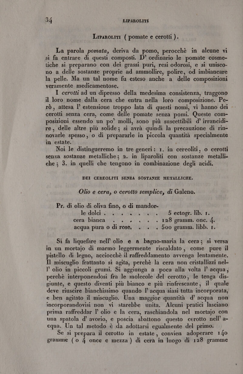 LipaROLITI ( pomate e cerotti ). La parola pomata, deriva da pomo, perocchè in alcune vi si fa entrare di questi composti. D’ ordinario le pomate cosme- tiche si preparano con dei grassi puri, resi odorosi, e si unisco- no a delle sostanze proprie ad ammollire, polire, od imbiancare la pelle. Ma un tal nome fu esteso anche a delle composizioni veramente medicamentose. I cerotti ad un dipresso della medesima consistenza, traggono il loro nome dalla cera che entra nella loro composizione. Pe- rò, attesa l’ estensione troppo lata di questi nomi, vi hanno dei cerotti senza cera, come delle pomate senza pomi. Queste com- posizioni essendo un po’ molli, sono più suscettibili d’ irrancidi- re, delle altre più solide; si avrà quindi la precauzione di rin- novarle spesso, o di prepararle in piccola quantità specialmente in estate. Noi le distingueremo in tre generi: 1. in cereoliti, o cerotti senza sostanze metalliche; 2. in liparoliti con sostanze metalli» che ; 3. in quelli che tengono in combinazione degli acidi. DEI CEREOLITI SENZA SOSTANZE METALLICHE. Olio e cera, o cerotto semplice, di Galeno. Pr. di olio di oliva fino, o di mandor- lelidoleticiobara otloiàa arti; did ieetogto Mb? ri cera bianca... ., + . 128 gramm. onc. 4. acqua pura o di rose, . . . 500 gramm. libb. 1. Si fa liquefare nell’ olio e a bagno-maria la cera; si versa in un mortajo di marmo leggermente riscaldato, come pure il pistello. di legno, acciocchè il raffreddamento avvenga lentamente. Il miscuglio frattanto si agita, perchè la cera non cristallizzi nel- I olio in piccoli grumi. Si aggiunga a poca alla volta l’ acqua, perchè interponendosi fra le molecole del cerotto, le tenga dis- giunte, e questo diventi più bianco e più rinfrescante, il quale deve riuscire bianchissimo quando 1’ acqua siasi tutta incorporata, e ben agitato il miscuglio. Una maggior quantità d’ acqua non incorporandovisi non vi starebbe unita. Alcuni pratici lasciano prima raffreddar l olio e la cera, raschiandola nel mortajo con una spatola d’ avorio, e poscia sbattono questo cerotto nell’ a- cqua. Un tal metodo è da adottarsi egualmente del primo. Se si prepara il cerotto in estate, convien adoperare 140 gramme (o 4 once e mezza ) di cera in luogo di 128 gramme