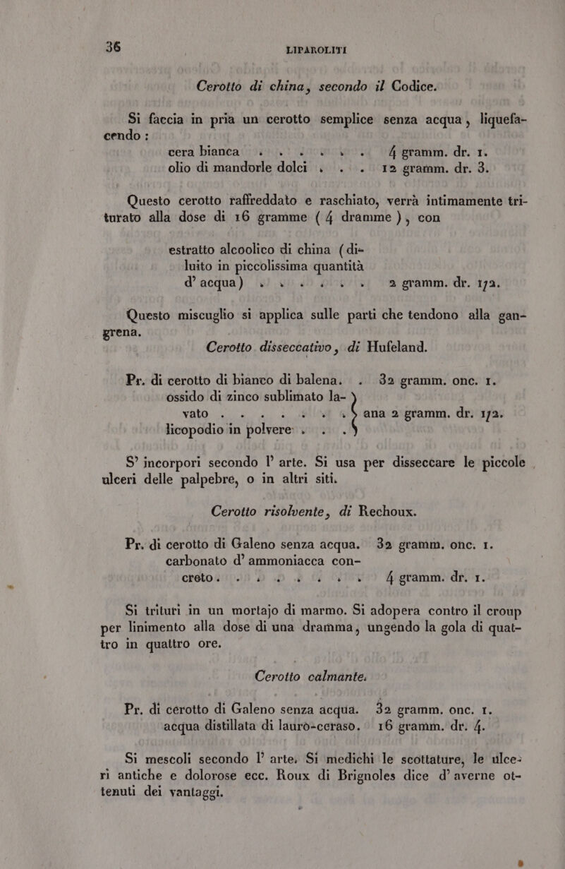 Cerotto di china, secondo il Codice. Si faccia in pria un cerotto semplice senza acqua , liquefa- cendo : cera bianca... è... 4 gramm. dr. 1. olio di mandorle dolci . .... 12 gramm. dr. 3. Questo cerotto raffreddato e raschiato, verrà intimamente tri- turato alla dose di 16 gramme (4 dramme ), con estratto alcoolico di china (di- luito in piccolissima quantità d’acqua) ». è»... +» 2 gramm. dr. 172. Questo miscuglio si applica sulle parti che tendono alla gan- grena. Cerotto. disseccativo, di Hufeland. Pr. di cerotto di bianco di balena. . 32 gramm. one. 1. ossido di zinco sublimato la- vato LL. Lello Gis'anacaxpriamm. dn'iya; licopodio in polvere: . . . S’ incorpori secondo l’ arte. Si usa per disseccare le piccole , ulceri delle palpebre, o in altri siti. Cerotto risolvente, di Rechoux. Pr. di cerotto di Galeno senza acqua. 32 gramm. onc. 1. carbonato d’ ammoniacca con- creto sino: » .d a id Vico 4igramm. dr. 1. Si trituri in un mortajo di marmo. Si adopera contro il croup per linimento alla dose di una dramma, ungendo la gola di quat- ro in quattro ore. Cerotto calmante. Pr. di cérotto di Galeno senza acqua. 39 gramm. onc. I. acqua distillata di laurò-ceraso. 16 gramm. dr. 4. Si mescoli secondo 1’ arte; Si medichi le scottature, le ulce: ri antiche e dolorose ecc. Roux di Brignoles dice d’ averne ot- tenuti dei vantaggi.