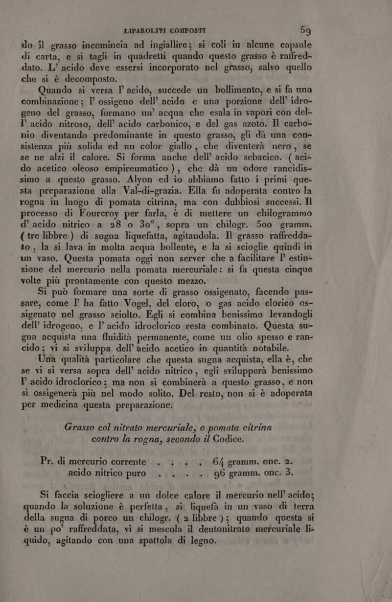 do. il grasso incomincia ad ingiallire; si coli in alcune capsule di carta, e si tagli in quadretti quando questo grasso è raffred- dato. L’ acido deve essersi incorporato: nel grasso, salvo quello che si è decomposto. Quando si versa l’ acido, succede un bollimento, e si fa una combinazione; l ossigeno dell’ acido e una porzione dell’ idro- geno del grasso, formano un’ acqua che esala in vapori con del- 1’ acido nitroso, dell’ acido carbonico, e del gas azoto. Il carbo- nio diventando predominante in questo grasso, gli dà una con- sistenza più solida ed un color giallo, che diventerà nero, se se ne alzi il calore. Si forma anche dell’ acido sebacico. ( aci- do acetico oleoso empireumatico ), che dà un odore rancidis- simo a questo grasso. Alyon ed io abbiamo fatto i primi que- sta preparazione alla Val-di-grazia. Ella fu adoperata contro la rogna in luogo di pomata citrina, ma con dubbiosi successi. Il processo di Fourcroy per farla, è di mettere un chilogrammo d’ acido nitrico. a 28 o 30°, sopra un chilogr. 500 gramm. ( tre libbre ) di sugna liquefatta, agitandola. Il grasso raffredda- to, la si Java in molta acqua bollente, e la si scioglie quindi in un vaso. Questa pomata oggi non server che a facilitare 1’ estin- zione del mercurio nella pomata mercuriale: si fa questa cinque volte più prontamente con questo mezzo. Si può formare una sorte di grasso ossigenato, facendo pas- sare, come l’ ha fatto Vogel, del cloro, o gas acido clorico os- sigenato nel grasso sciolto. Egli si combina benissimo levandogli dell’ idrogeno, e 1’ acido idroclorico ‘resta combinato. Questa su- gna acquista una fluidità permanente, come un olio spesso e ran- cido ; vi si sviluppa dell’ acido acetico in quantità notabile. Una qualità particolare che questa sugna acquista, ella è, che se vi sl versa sopra dell’ acido nitrico, egli svilupperà benissimo 1’ acido idroclorico; ma non si combinerà a questo grasso, e non sì ossigenerà più nel modo solito. Del resto, non si. è adoperata per medicina questa preparazione. Grasso col nitrato mercuriale, 0 pomata citrina contro la rogna, secondo il Codice. Pr. di mercurio corrente... |... 64 gramm. one. 2. acido nitrico puro... ... 96 gramm. onc. 3. Si faccia sciogliere a un dolce calore il mercurio nell’ acido; quando la soluzione è perfetta, si. liquefà in un vaso di terra della sugna di porco un chilogr. (2 libbre ); quando questa si è un po’ raffreddata, vi si mescola il deutonitrato mercuriale li- quido, agitando con una spattola di legno.