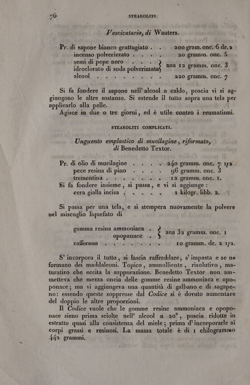 Gi - STEAROLITI NI Vescicatario, di Wauters. Pr..di sapone bianco grattugiato. .. . 20ogram.onc, 6 dr.2 incenso polverizzato . . . . 20 gramm. onc, 5 semi di pepe nero. . . idroclorato di soda polverizzata AIEOOl il at Lote ad 220 gramm. onc. 7 ana 12 gramm. onc. 3 (UE Si fa fondere il sapone nell’alcool a caldo, poscia vi si ag- giungono le altre sostanze. Si estende il tutto sopra una tela per applicarlo alla pelle. Agisce in due o tre giorni, ed è utile contro i reumatismi. STEAROLITI COMPLICATI. Unguento emplastico di mucilagine , riformato, di Benedetto Textor. Pr. di olio di mucilagine . . . . 240 gramm. one. 7 172 pece resina di pino . . . . 96 gramm. one. trementina + è. «e. +. (12 gramm, one. TI. Sì fa fondere insieme, si passa, e vi sì aggiunge: cera gialla incisa {| . . + 4 1 kilogr. libb, 2. Si passa per una tela, e sì stempera nuovamente la polvere nél miscuglio liquefato di gomma resina ammoniaca opopanace zafiernuo iioiinzao Jon. rates 10 gramm. dr. 2 1/2. È ana 32 gramm. onc. I DI S’ incorpora il tutto , si lascia raffreddare, s’ impasta e se ne formano dei maddaleoni. Topico , ammolliente , risolutivo, ma- turativo che eccita la suppurazione. Benedetto Textor non am- metteva che mezza oncia delle gomme resine ammoniaca e. opo- ponace; ma yi aggiungeva una quantità di galbano,e di sagape- no: essendo queste soppresse dal Codice si è dovuto aumentare del doppio le altre proporzioni. Il Codice vuole che le gomme resine ammoniaca e opopo- nace sieno prima sciolte nell’ alcool a 20°, poscia ridotte in estratto quasi alla consistenza del miele ; prima d’ incorporarle ai corpi grassi e resinosi. La massa totale. è di 1 chilogrammo 442 grammi,
