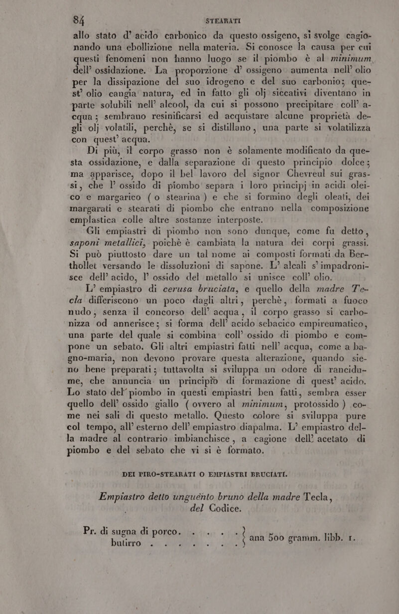 allo stato d’ acido carbonico da questo ossigeno, si svolge cagio- nando una ebollizione nella materia. Si conosce la causa per cui uesti fenomeni non hanno luogo se il piombo è al minimum, dell’ ossidazione. La proporzione d’ ossigeno. aumenta nell’ olio per la dissipazione del suo idrogeno e del suo carbonio; que- st olio cangia’ natura, ed in fatto gli olj siccativi diventano in parte solubili nell’ alcool, da cui si possono precipitare coll’ a- cqua; sembrano resinificarsi ed acquistare alcune proprietà de- gli olj volatili, perchè, se si disullano, una parte si volatilizza con quest’ acqua. Di più, il corpo grasso non è solamente modificato da que- sta ossidazione, e dalla separazione di questo principio dolce ; ma apparisce, dopo il bel lavoro del signor Chevreul sui gras- si, che l’ ossido di piombo' separa i loro principj ‘in acidi olei- co e margarico (o stearina ) e che si formino degli oleati, dei margarati e stearati di piombo che entrano nella composizione emplastica colle altre sostanze interposte. Gli empiastri di piombo non sono dunque, come fu detto, saponi metallici, poichè è cambiata la natura dei corpi grassi. Si può piuttosto dare un tal nome ai composti formati da Ber- thollet versando le dissoluzioni di sapone. L’ alcali s° impadroni- sce dell’ acido, 1’ ossido del metallo si unisce coll’ olio. L’ empiastro di cerusa bruciata, e quello della madre Te- cla differiscono un poco dagli altri, perchè, formati a fuoco nudo, senza il concorso dell’ acqua, il corpo grasso si carbo- nizza od annerisce; si forma dell’ acido sebacico empireumatico, una parte del quale si combina: coll’ ossido di piombo e com- pone un sebato. Gli altri empiastri fatti nell’ acqua, come a ba- gno-maria, non devono provare questa alterazione, quando sie- no bene preparati; tuttavolta si sviluppa un odore di rancidu- me, che annuncia. un principio di formazione di quest’ acido. Lo stato del’ piombo in questi empiastri ben fatti, sembra esser quello dell’ ossido giallo ( ovvero al minimum, protossido ) co- me nei sali di questo metallo. Questo colore si sviluppa pure col tempo, all’ esterno dell’ empiastro diapalma. L’ empiastro del- la madre al contrario imbianchisce, a cagione dell’ acetato di piombo e del sebato che vi si è formato. DEI PIRO-STEARATI O EMPIASTRI BRUCIATI. Empiastro detto unguento bruno della madre Tecla, del Codice. Pr. di sugna di porco. .. . rin ana boo gramm. libb. 1.