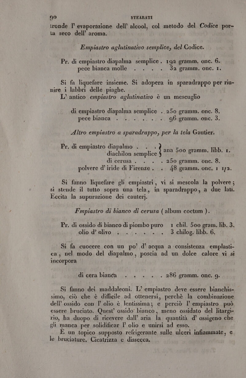 ronde 1° evaporazione dell’ alcool, col metodo del Codice por- ta seco dell’ aroma. Empiastro aglutinativo semplice, del Codice. Pr. di empiastro diapalma semplice. 192 gramm. onc. 6. pece bianca molle . . . . 32 gramm. one. 1, Si fa liquefare insieme. Si adopera in sparadrappo per riu- nire i labbri delle piaghe. L’ antico empiastro aglutinativo è un mescuglio di empiastro diapalma semplice . 250 gramm. onc. 3. pece'bianca'‘.. 4... 0. è, 9Ogrammuone. 3. Altro empiastro a sparadrappo, per la tela Gautier. Pr. di empiastro diapalmo . . . ‘diachilon semplice di cerusa . . . . 250 gramm. one. 8. polvere d° iride di Firenze. . 48 gramm. onc. 1 173. ana 500 gramm. libb. 1. Si fanno liquefare gli empiastri, vi si mescola la polvere; si stende il tutto sopra una tela, in sparadrappo, a due lati. Eccita la supurazione dei cauterj. Empiastro di bianco di cerusa ( album coctum ). Pr. di ossido di bianco di piombo puro 1 chil. 500 gram. lib. 3. olio d’ elivo . ... +... 3 chilog. libb. 6, Si fa cuocere con un po’ d’ acqua a consistenza emplasti- ca, nel modo del diapalmo, poscia ad un dolce calore vi si incorpora di cera bianca |. +. . +. . 286 gramm. one. 9g. Si fanno dei maddaleoni. L° empiastro deve essere bianchis- simo, ciò che è diflicile ad ottenersi, perchè la combinazione dell’ ossido con 1° olio è lentissima; e perciò l empiastro può essere bruciato. Quest’ ossido’ bianco, meno ossidato del litargi- rio, ha duopo di ricevere dall’ aria la quantità d’ ossigeno che gli manca per solidificar 1° olio e unirsi ad esso. E un topico supposto refrigerante sulle ulceri infiammate, e le bruciature. Cicatrizza e dissecca.