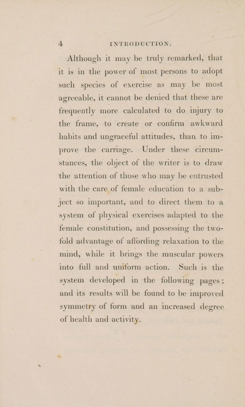 Although it may be truly remarked, that it is in the power of most persons to adopt such species of exercise as may be most agreeable, it cannot be denied that these are frequently more calculated to do injury to the frame, to create or confirm awkward habits and ungraceful attitudes, than to im- prove the carriage. Under these circum- stances, the object of the writer 1s to draw the attention of those who may be entrusted with the care of female education to a sub- ject so important, and to direct them to a system of physical exercises adapted to the female constitution, and possessing the two- fold advantage of affording relaxation to the mind, while it brings the muscular powers into full and uniform action. Such is the system developed in the following pages ; and its results will be found to be improved symmetry of form and an increased degree of health and activity.