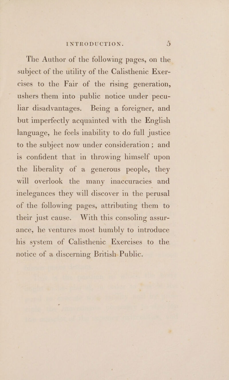 The Author of the following pages, on the subject of the utility of the Calisthenic Exer- cises to the Fair of the rising generation, ushers them into public notice under pecu- liar disadvantages. Being a foreigner, and but imperfectly acquainted with the English language, he feels inability to do full justice to the subject now under consideration ; and is confident that in throwing himself upon the liberality of a generous people, they will overlook the many inaccuracies and inelegances they will discover in the perusal of the following pages, attributing them to their just cause. With this consoling assur- ance, he ventures most humbly to introduce his system of Calisthenic Exercises to the notice of a discerning British Public.