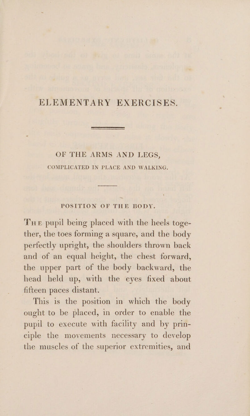 ELEMENTARY EXERCISES. OF THE ARMS AND LEGS, COMPLICATED IN PLACE AND WALKING. pee en POSITION OF THE BODY. ‘Pre pupil being placed with the heels toge- ther, the toes forming a square, and the body perfectly upright, the shoulders thrown back and of an equal height, the chest forward, the upper part of the body backward, the head held up, with the eyes fixed about fifteen paces distant. This is the position in which the body ought to be placed, in order to enable the pupil to execute with facility and by prin- ciple the movements necessary to develop the muscles of the superior extremities, and